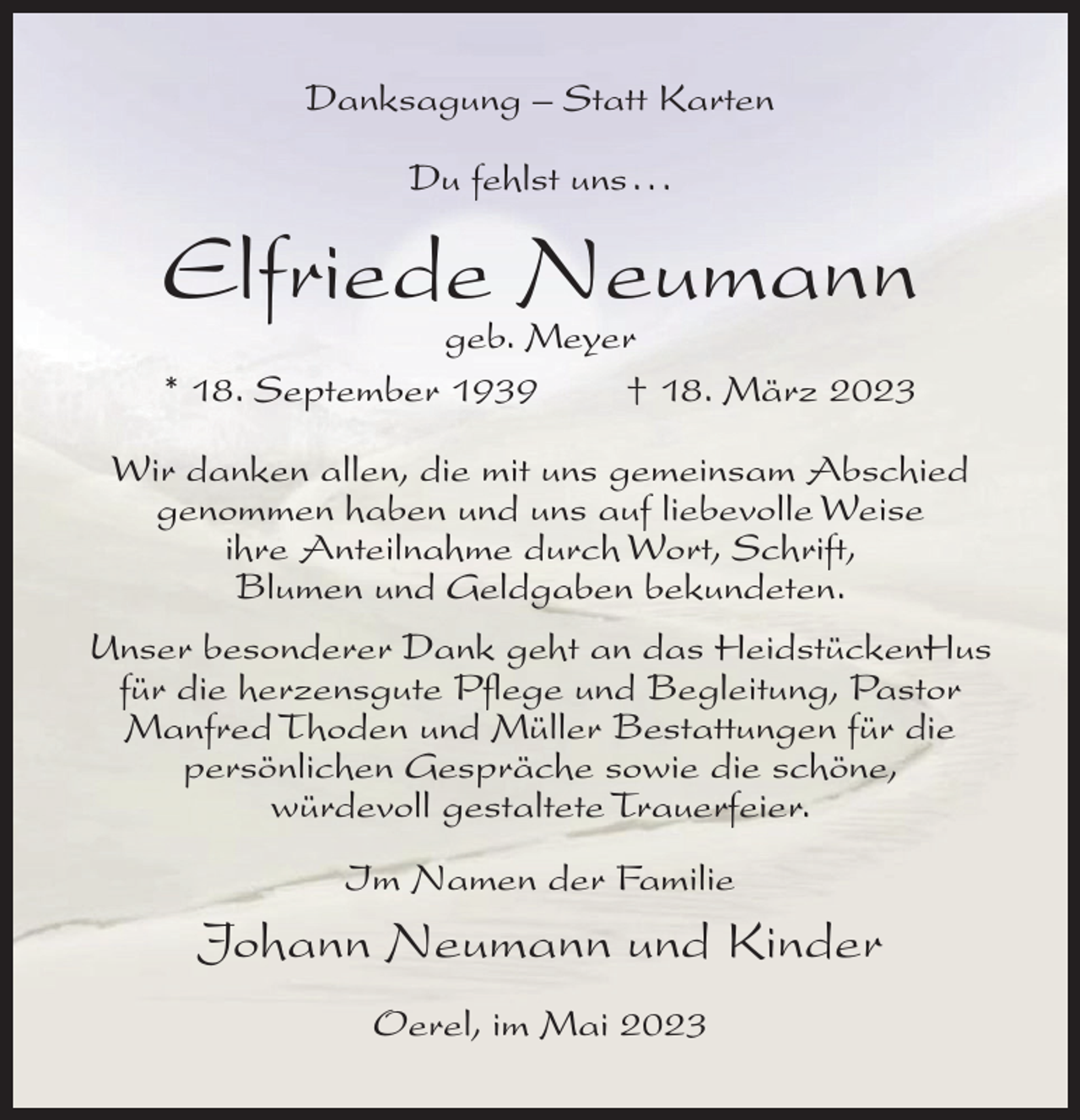 <p>Danksagung – Statt Karten<br />Du fehlst uns.. .</p><p>Elfriede Neumann<br />geb. Meyer<br />* 18. September 1939<br />† 18. März 2023</p><p>Wir danken allen, die mit uns gemeinsam Abschied<br />genommen haben und uns auf liebevolle Weise<br />ihre Anteilnahme durch Wort, Schrift,<br />Blumen und Geldgaben bekundeten.<br />Unser besonderer Dank geht an das HeidstückenHus<br />für die herzensgute Pflege und Begleitung, Pastor<br />Manfred Thoden und Müller Bestattungen für die<br />persönlichen Gespräche sowie die schöne,<br />würdevoll gestaltete Trauerfeier.<br />Im Namen der Familie</p><p>Johann Neumann und Kinder<br />Oerel, im Mai 2023</p>