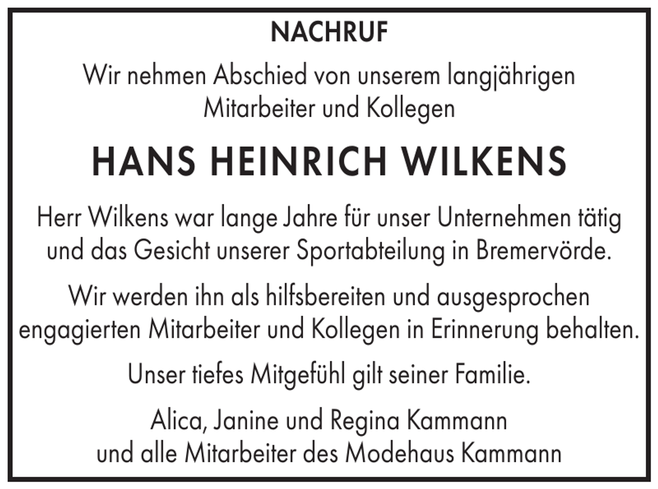 <p>NACHRUF<br />Wir nehmen Abschied von unserem langjährigen<br />Mitarbeiter und Kollegen</p><p>HANS HEINRICH WILKENS<br />Herr Wilkens war lange Jahre für unser Unternehmen tätig<br />und das Gesicht unserer Sportabteilung in Bremervörde.<br />Wir werden ihn als hilfsbereiten und ausgesprochen<br />engagierten Mitarbeiter und Kollegen in Erinnerung behalten.<br />Unser tiefes Mitgefühl gilt seiner Familie.<br />Alica, Janine und Regina Kammann<br />und alle Mitarbeiter des Modehaus Kammann</p>