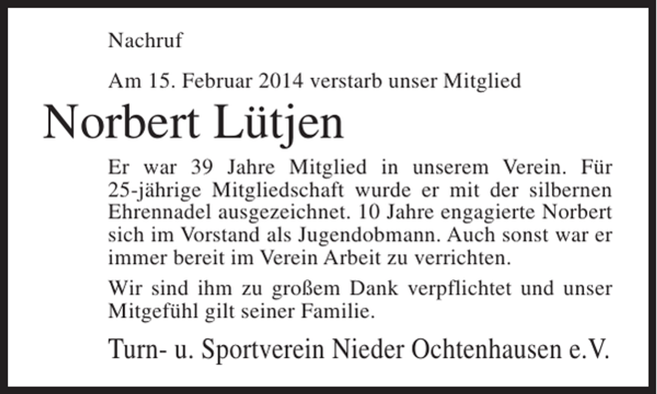 <p>Nachruf<br />Am 15. Februar 2014 verstarb unser Mitglied</p><p>Norbert Lütjen<br />Er war 39 Jahre Mitglied in unserem Verein. Für<br />25-jährige Mitgliedschaft wurde er mit der silbernen<br />Ehrennadel ausgezeichnet. 10 Jahre engagierte Norbert<br />sich im Vorstand als Jugendobmann. Auch sonst war er<br />immer bereit im Verein Arbeit zu verrichten.<br />Wir sind ihm zu großem Dank verpflichtet und unser<br />Mitgefühl gilt seiner Familie.</p><p>Turn- u. Sportverein Nieder Ochtenhausen e.V.</p>