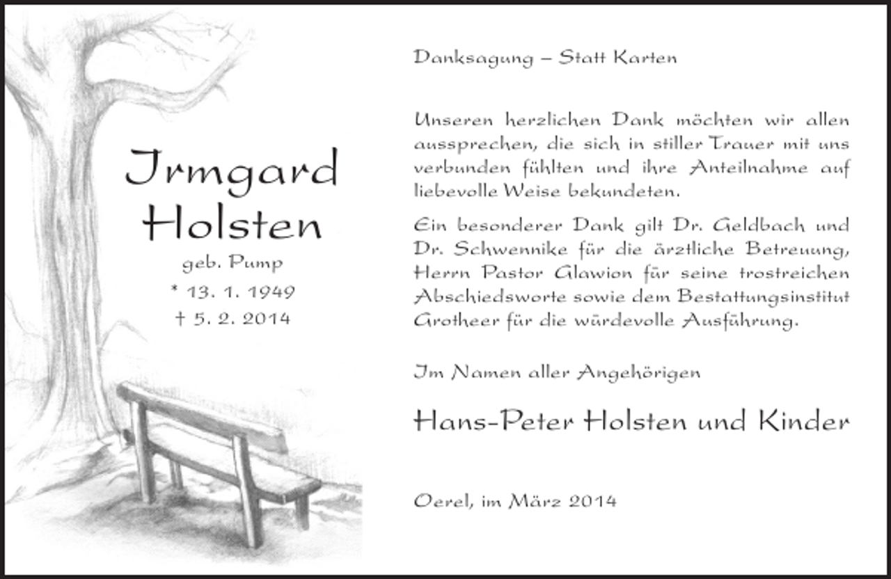 <p>Danksagung – Statt Karten</p><p>Irmgard<br />Holsten<br />geb. Pump<br />* 13. 1. 1949<br />† 5. 2. 2014</p><p>Unseren herzlichen Dank möchten wir allen<br />aussprechen, die sich in stiller Trauer mit uns<br />verbunden fühlten und ihre Anteilnahme auf<br />liebevolle Weise bekundeten.<br />Ein besonderer Dank gilt Dr. Geldbach und<br />Dr. Schwennike für die ärztliche Betreuung,<br />Herrn Pastor Glawion für seine trostreichen<br />Abschiedsworte sowie dem Bestattungsinstitut<br />Grotheer für die würdevolle Ausführung.<br />Im Namen aller Angehörigen</p><p>Hans-Peter Holsten und Kinder<br />Oerel, im März 2014</p>