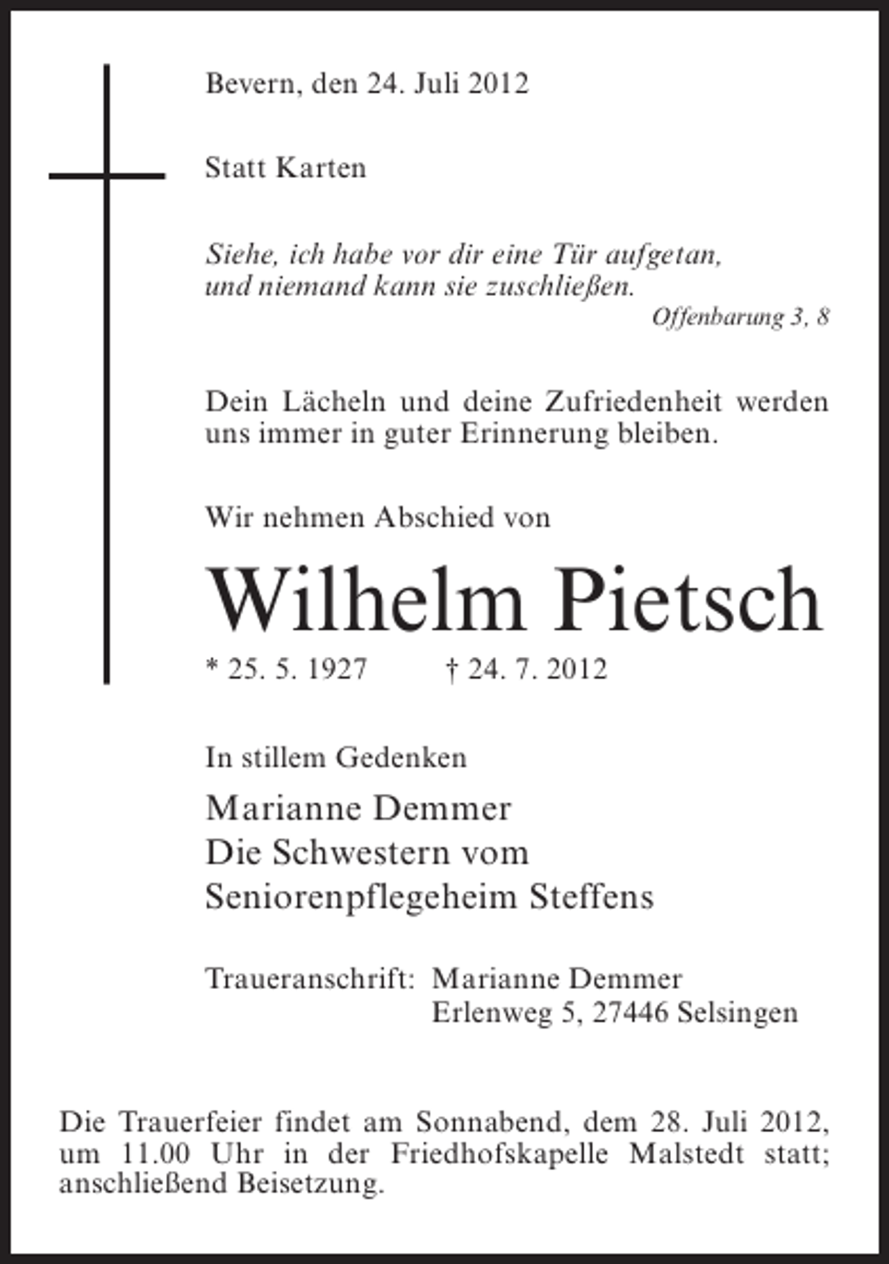 <p>Bevern, den 24. Juli 2012<br />Statt Karten<br />Siehe, ich habe vor dir eine Tür aufgetan,<br />und niemand kann sie zuschließen.<br />Offenbarung 3, 8</p><p>Dein Lächeln und deine Zufriedenheit werden<br />uns immer in guter Erinnerung bleiben.<br />Wir nehmen Abschied von</p><p>Wilhelm Pietsch<br />* 25. 5. 1927</p><p>† 24. 7. 2012</p><p>In stillem Gedenken</p><p>Marianne Demmer<br />Die Schwestern vom<br />Seniorenpflegeheim Steffens<br />Traueranschrift: Marianne Demmer<br />Erlenweg 5, 27446 Selsingen</p><p>Die Trauerfeier findet am Sonnabend, dem 28. Juli 2012,<br />um 11.00 Uhr in der Friedhofskapelle Malstedt statt;<br />anschließend Beisetzung.</p>