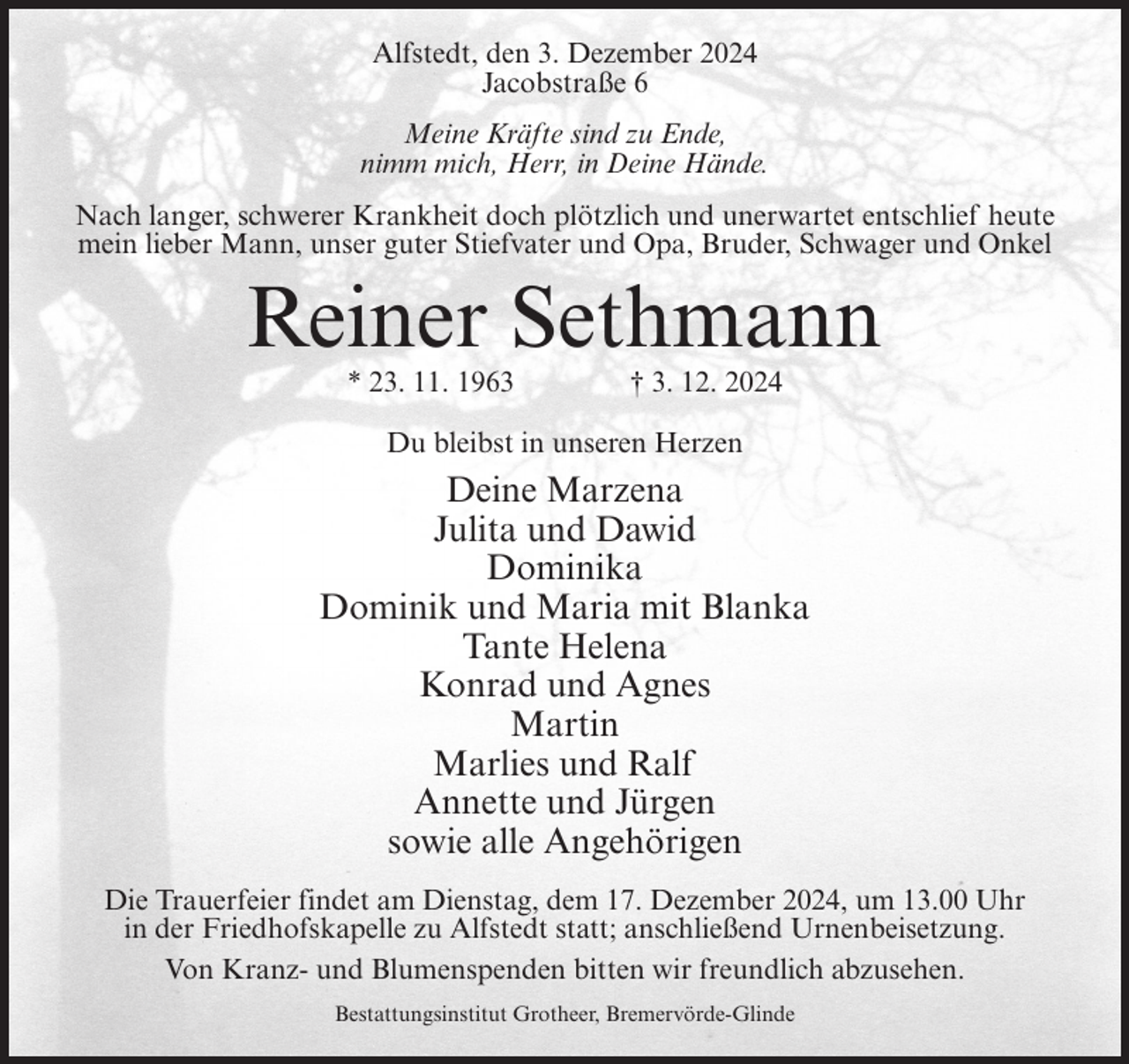 <p>Alfstedt, den 3. Dezember 2024<br />Jacobstraße 6<br />Meine Kräfte sind zu Ende,<br />nimm mich, Herr, in Deine Hände.<br />Nach langer, schwerer Krankheit doch plötzlich und unerwartet entschlief heute<br />mein lieber Mann, unser guter Stiefvater und Opa, Bruder, Schwager und Onkel</p><p>Reiner Sethmann<br />* 23. 11. 1963</p><p>† 3. 12. 2024</p><p>Du bleibst in unseren Herzen</p><p>Deine Marzena<br />Julita und Dawid<br />Dominika<br />Dominik und Maria mit Blanka<br />Tante Helena<br />Konrad und Agnes<br />Martin<br />Marlies und Ralf<br />Annette und Jürgen<br />sowie alle Angehörigen<br />Die Trauerfeier findet am Dienstag, dem 17. Dezember 2024, um 13.00 Uhr<br />in der Friedhofskapelle zu Alfstedt statt; anschließend Urnenbeisetzung.<br />Von Kranz- und Blumenspenden bitten wir freundlich abzusehen.<br />Bestattungsinstitut Grotheer, Bremervörde-Glinde</p>