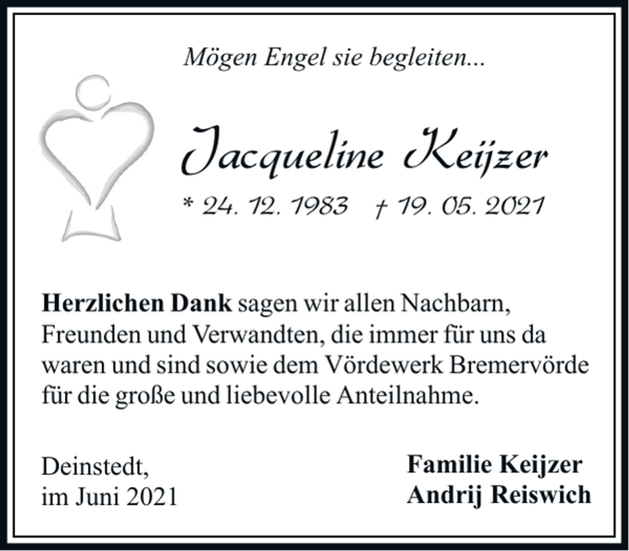 <p>Mögen Engel sie begleiten...</p><p>Jacqueline Keijzer<br />* 24. 12. 1983 † 19. 05. 2021<br />Herzlichen Dank sagen wir allen Nachbarn,<br />Freunden und Verwandten, die immer für uns da<br />waren und sind sowie dem Vördewerk Bremervörde<br />für die große und liebevolle Anteilnahme.<br />Deinstedt,<br />im Juni 2021</p><p>Familie Keijzer<br />Andrij Reiswich</p>