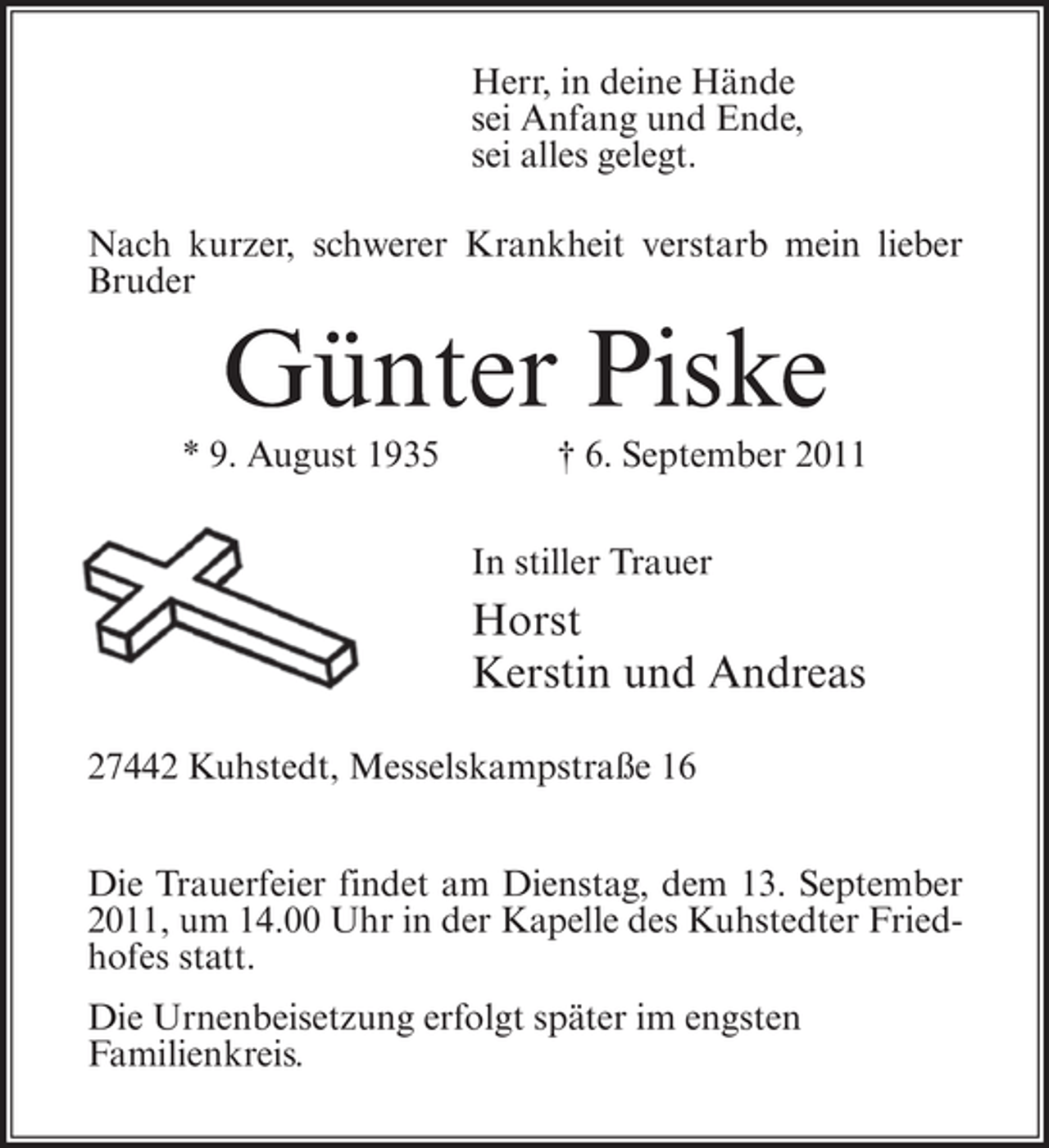 <p>Herr, in deine Hände<br />sei Anfang und Ende,<br />sei alles gelegt.<br />Nach kurzer, schwerer Krankheit verstarb mein lieber<br />Bruder</p><p>Günter Piske<br />* 9. August 1935</p><p>† 6. September 2011<br />In stiller Trauer</p><p>Horst<br />Kerstin und Andreas<br />27442 Kuhstedt, Messelskampstraße 16<br />Die Trauerfeier findet am Dienstag, dem 13. September<br />2011, um 14.00 Uhr in der Kapelle des Kuhstedter Friedhofes statt.<br />Die Urnenbeisetzung erfolgt später im engsten<br />Familienkreis.</p>
