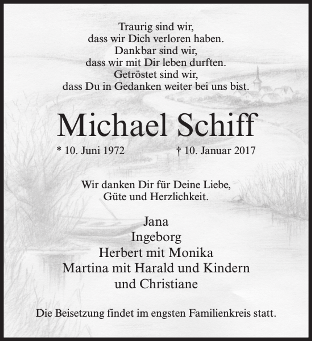 <p>Traurig sind wir,<br />dass wir Dich verloren haben.<br />Dankbar sind wir,<br />dass wir mit Dir leben durften.<br />Getröstet sind wir,<br />dass Du in Gedanken weiter bei uns bist.</p><p>Michael Schiff<br />* 10. Juni 1972</p><p>† 10. Januar 2017</p><p>Wir danken Dir für Deine Liebe,<br />Güte und Herzlichkeit.</p><p>Jana<br />Ingeborg<br />Herbert mit Monika<br />Martina mit Harald und Kindern<br />und Christiane<br />Die Beisetzung findet im engsten Familienkreis statt.</p>