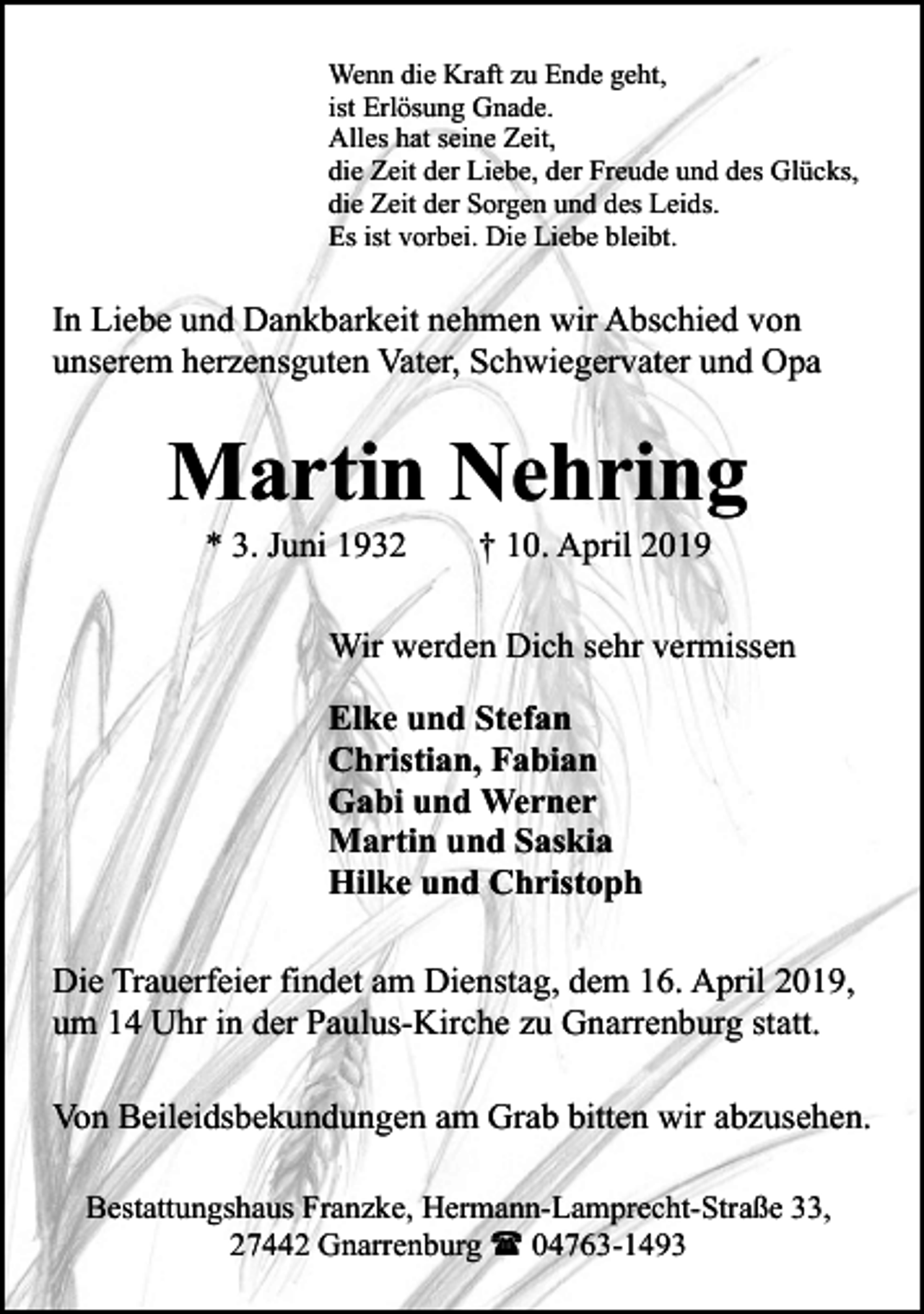 <p>Wenn die Kraft zu Ende geht,<br />ist Erlösung Gnade.<br />Alles hat seine Zeit,<br />die Zeit der Liebe, der Freude und des Glücks,<br />die Zeit der Sorgen und des Leids.<br />Es ist vorbei. Die Liebe bleibt.</p><p>In Liebe und Dankbarkeit nehmen wir Abschied von<br />unserem herzensguten Vater, Schwiegervater und Opa</p><p>Martin Nehring<br />* 3. Juni 1932</p><p>† 10. April 2019</p><p>Wir werden Dich sehr vermissen<br />Elke und Stefan<br />Christian, Fabian<br />Gabi und Werner<br />Martin und Saskia<br />Hilke und Christoph<br />Die Trauerfeier findet am Dienstag, dem 16. April 2019,<br />um 14 Uhr in der Paulus-Kirche zu Gnarrenburg statt.<br />Von Beileidsbekundungen am Grab bitten wir abzusehen.<br />Bestattungshaus Franzke, Hermann-Lamprecht-Straße 33,<br />27442 Gnarrenburg ( 04763-1493</p>