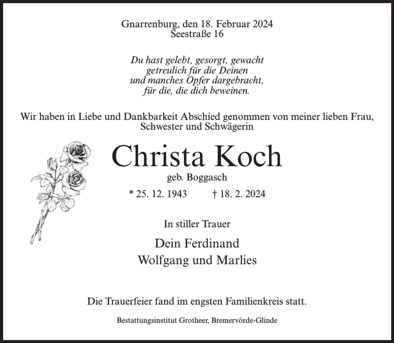 <p>Gnarrenburg, den 18. Februar 2024<br />Seestraße 16<br />Du hast gelebt, gesorgt, gewacht<br />getreulich für die Deinen<br />und manches Opfer dargebracht,<br />für die, die dich beweinen.<br />Wir haben in Liebe und Dankbarkeit Abschied genommen von meiner lieben Frau,<br />Schwester und Schwägerin</p><p>Christa Koch<br />geb. Boggasch</p><p>* 25. 12. 1943 † 18. 2. 2024<br />In stiller Trauer</p><p>Dein Ferdinand<br />Wolfgang und Marlies<br />Die Trauerfeier fand im engsten Familienkreis statt.<br />Bestattungsinstitut Grotheer, Bremervörde-Glinde</p>