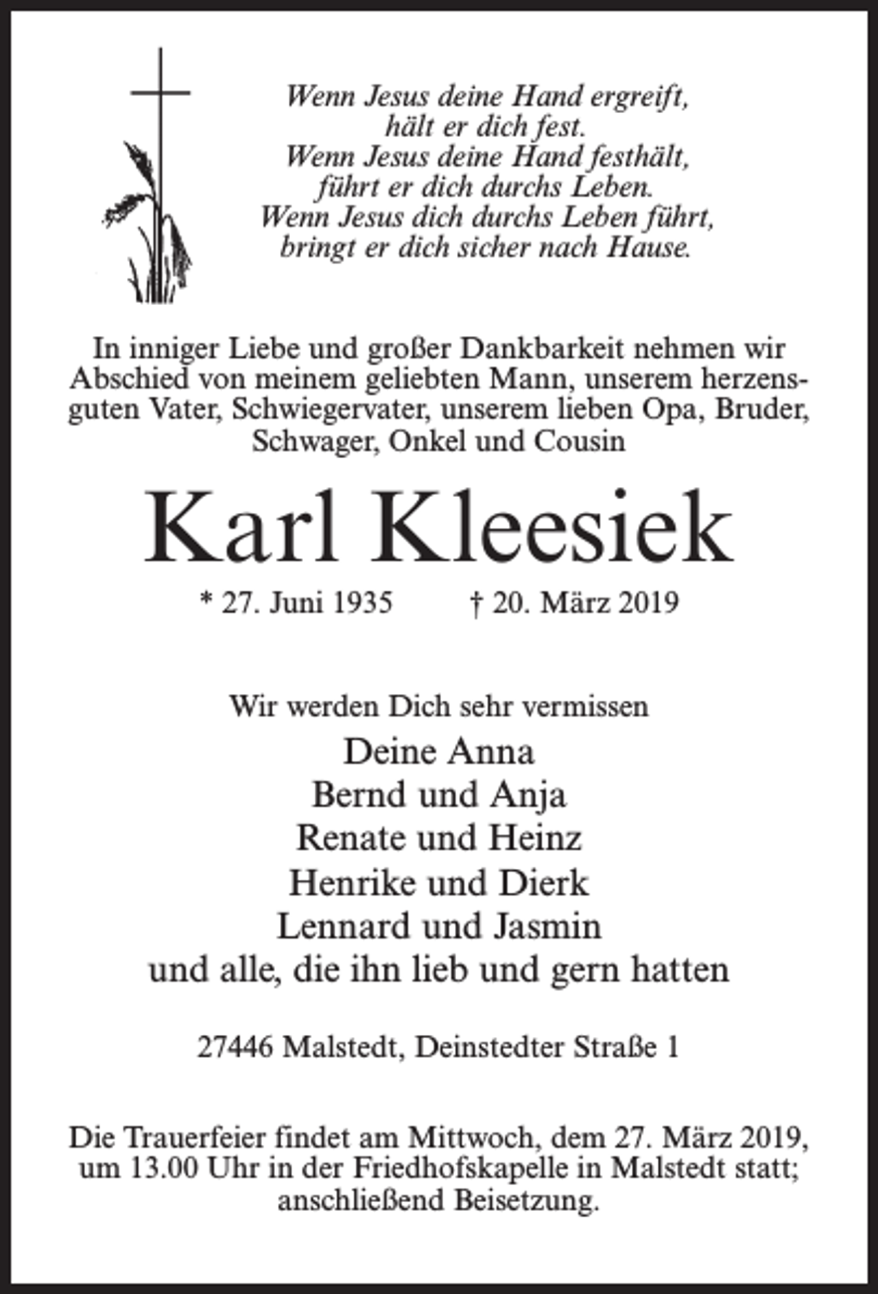 <p>Wenn Jesus deine Hand ergreift,<br />hält er dich fest.<br />Wenn Jesus deine Hand festhält,<br />führt er dich durchs Leben.<br />Wenn Jesus dich durchs Leben führt,<br />bringt er dich sicher nach Hause.<br />In inniger Liebe und großer Dankbarkeit nehmen wir<br />Abschied von meinem geliebten Mann, unserem herzensguten Vater, Schwiegervater, unserem lieben Opa, Bruder,<br />Schwager, Onkel und Cousin</p><p>Karl Kleesiek<br />* 27. Juni 1935 † 20. März 2019<br />Wir werden Dich sehr vermissen</p><p>Deine Anna<br />Bernd und Anja<br />Renate und Heinz<br />Henrike und Dierk<br />Lennard und Jasmin<br />und alle, die ihn lieb und gern hatten<br />27446 Malstedt, Deinstedter Straße 1<br />Die Trauerfeier findet am Mittwoch, dem 27. März 2019,<br />um 13.00 Uhr in der Friedhofskapelle in Malstedt statt;<br />an­schließend Beisetzung.</p>