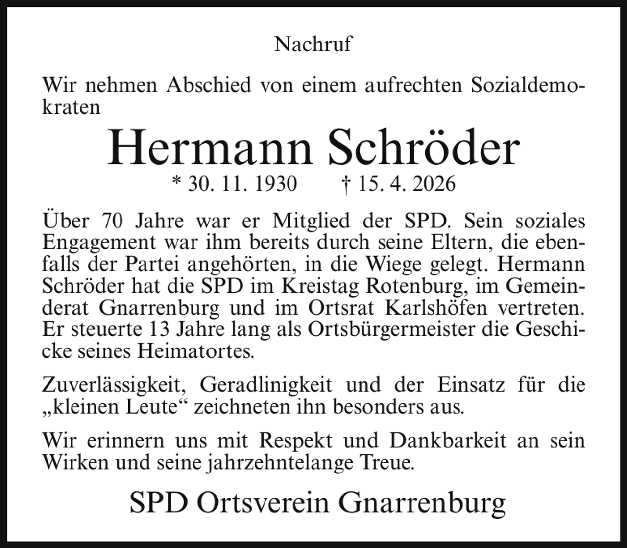 <p>Nachruf<br />Wir nehmen Abschied von einem aufrechten Sozialdemokraten</p><p>Hermann Schröder<br />* 30. 11. 1930</p><p>† 15. 4. 2026</p><p>Über 70 Jahre war er Mitglied der SPD. Sein soziales<br />Engagement war ihm bereits durch seine Eltern, die ebenfalls der Partei angehörten, in die Wiege gelegt. Hermann<br />Schröder hat die SPD im Kreistag Rotenburg, im Gemeinderat Gnarrenburg und im Ortsrat Karlshöfen vertreten.<br />Er steuerte 13 Jahre lang als Ortsbürgermeister die Geschicke seines Heimatortes.<br />Zuverlässigkeit, Geradlinigkeit und der Einsatz für die<br />„kleinen Leute“ zeichneten ihn besonders aus.<br />Wir erinnern uns mit Respekt und Dankbarkeit an sein<br />Wirken und seine jahrzehntelange Treue.</p><p>SPD Ortsverein Gnarrenburg</p>