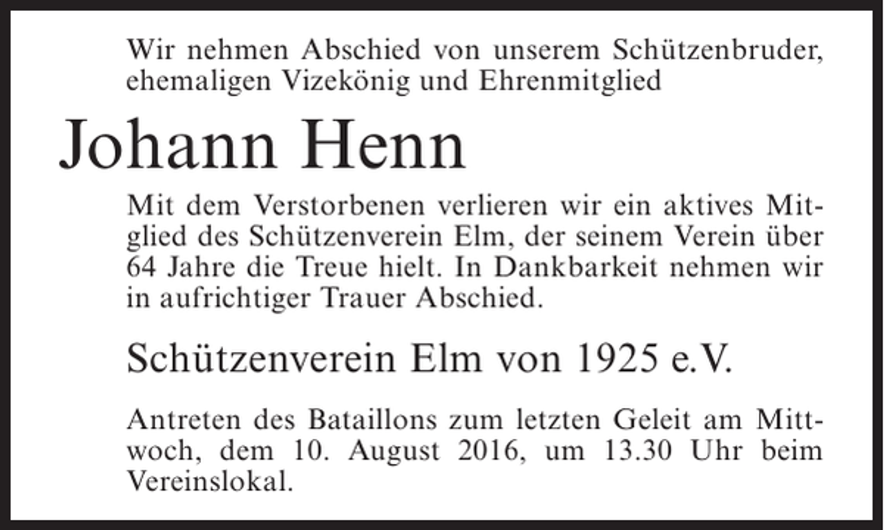 <p>Wir nehmen Abschied von unserem Schützenbruder,<br />ehemaligen Vizekönig und Ehrenmitglied</p><p>Johann Henn<br />Mit dem Verstorbenen verlieren wir ein aktives Mitglied des Schützenverein Elm, der seinem Verein über<br />64 Jahre die Treue hielt. In Dankbarkeit nehmen wir<br />in aufrichtiger Trauer Abschied.</p><p>Schützenverein Elm von 1925 e.V.<br />Antreten des Bataillons zum letzten Geleit am Mittwoch, dem 10. August 2016, um 13.30 Uhr beim<br />Vereinslokal.</p>