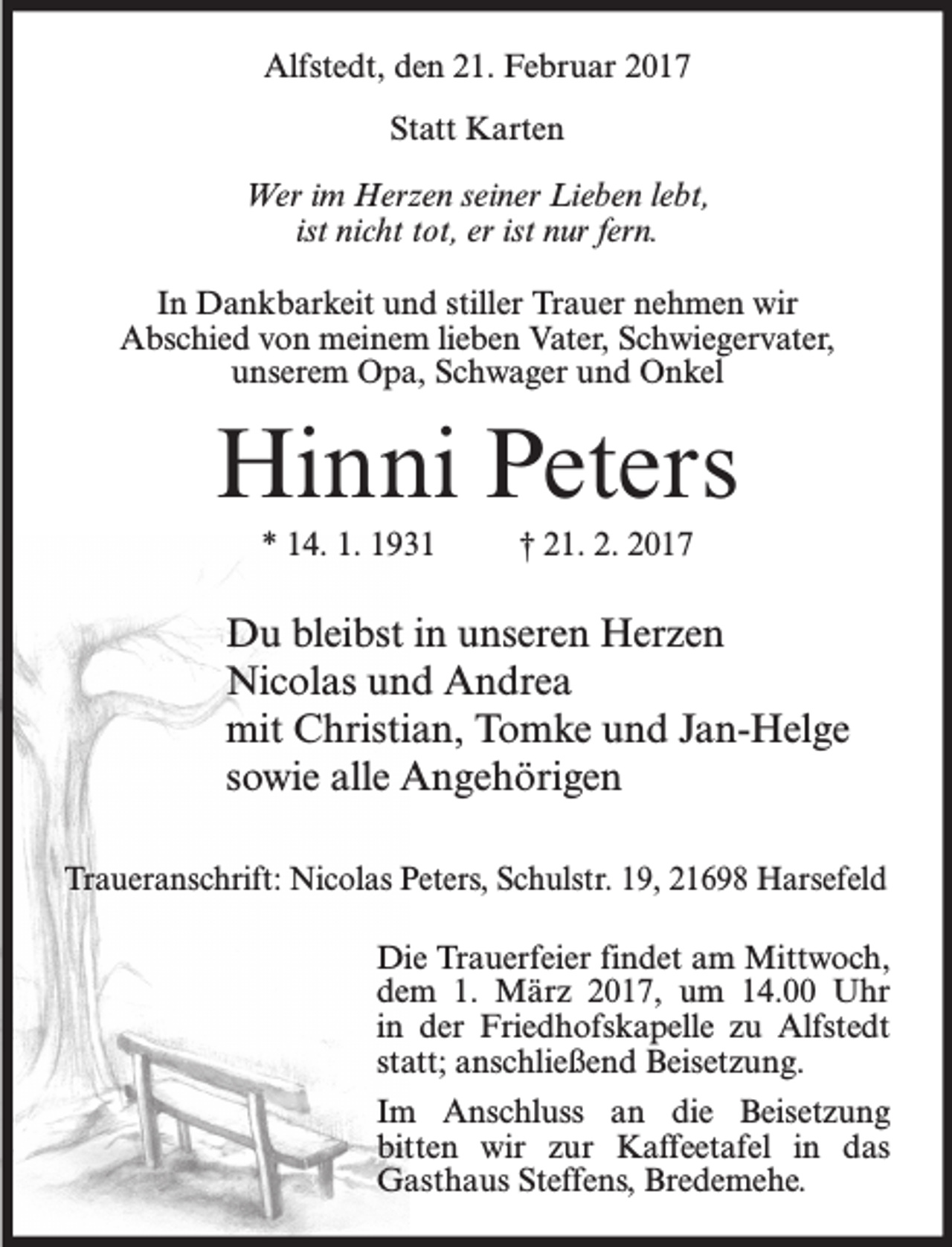<p>Alfstedt, den 21. Februar 2017<br />Statt Karten<br />Wer im Herzen seiner Lieben lebt,<br />ist nicht tot, er ist nur fern.<br />In Dankbarkeit und stiller Trauer nehmen wir<br />Abschied von meinem lieben Vater, Schwiegervater,<br />unserem Opa, Schwager und Onkel</p><p>Hinni Peters<br />* 14. 1. 1931</p><p>† 21. 2. 2017</p><p>Du bleibst in unseren Herzen<br />Nicolas und Andrea<br />mit Christian, Tomke und Jan-Helge<br />sowie alle Angehörigen<br />Traueranschrift: Nicolas Peters, Schulstr. 19, 21698 Harsefeld<br />Die Trauerfeier findet am Mittwoch,<br />dem 1. März 2017, um 14.00 Uhr<br />in der Friedhofskapelle zu Alfstedt<br />statt; anschließend Beisetzung.<br />Im Anschluss an die Beisetzung<br />bitten wir zur Kaffeetafel in das<br />Gasthaus Steffens, Bredemehe.</p>