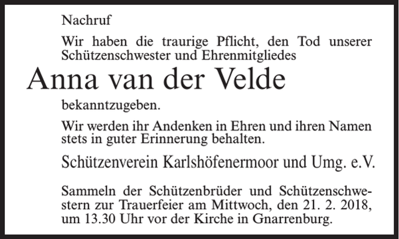 <p>Nachruf<br />Wir haben die traurige Pflicht, den Tod unserer<br />Schützenschwester und Ehrenmitgliedes</p><p>Anna van der Velde</p><p>bekanntzugeben.<br />Wir werden ihr Andenken in Ehren und ihren Namen<br />stets in guter Erinnerung behalten.</p><p>Schützenverein Karlshöfenermoor und Umg. e.V.<br />Sammeln der Schützenbrüder und Schützenschwestern zur Trauerfeier am Mittwoch, den 21. 2. 2018,<br />um 13.30 Uhr vor der Kirche in Gnarrenburg.</p>