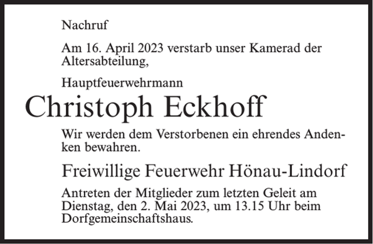 <p>Nachruf<br />Am 16. April 2023 verstarb unser Kamerad der<br />Alters­abteilung,<br />Hauptfeuerwehrmann</p><p>Christoph Eckhoff<br />Wir werden dem Verstorbenen ein ehrendes Andenken bewahren.</p><p>Freiwillige Feuerwehr Hönau-Lindorf<br />Antreten der Mitglieder zum letzten Geleit am<br />Dienstag, den 2. Mai 2023, um 13.15 Uhr beim<br />Dorfgemeinschaftshaus.</p>