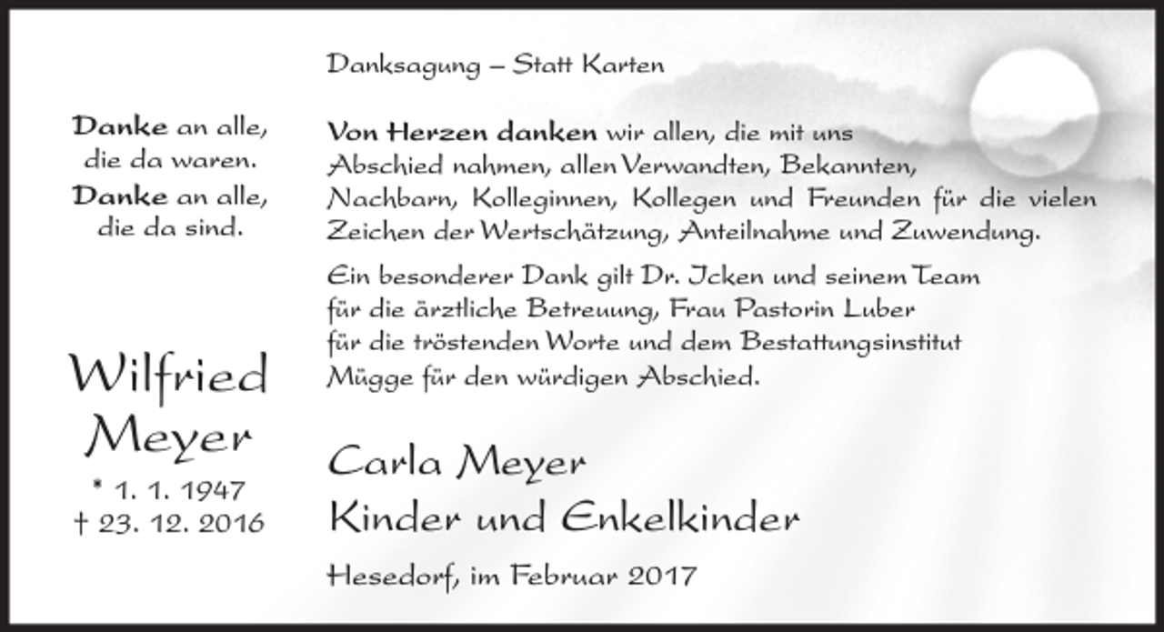 <p>Danksagung – Statt Karten<br />Danke an alle,<br />die da waren.<br />Danke an alle,<br />die da sind.</p><p>Wilfried<br />Meyer<br />* 1. 1. 1947<br />† 23. 12. 2016</p><p>Von Herzen danken wir allen, die mit uns<br />Abschied nahmen, allen Verwandten, Bekannten,<br />Nachbarn, Kolleginnen, Kollegen und Freunden für die vielen<br />Zeichen der Wertschätzung, Anteilnahme und Zuwendung.<br />Ein besonderer Dank gilt Dr. Icken und seinem Team<br />für die ärztliche Betreuung, Frau Pastorin Luber<br />für die tröstenden Worte und dem Bestattungsinstitut<br />Mügge für den würdigen Abschied.</p><p>Carla Meyer<br />Kinder und Enkelkinder<br />Hesedorf, im Februar 2017</p>