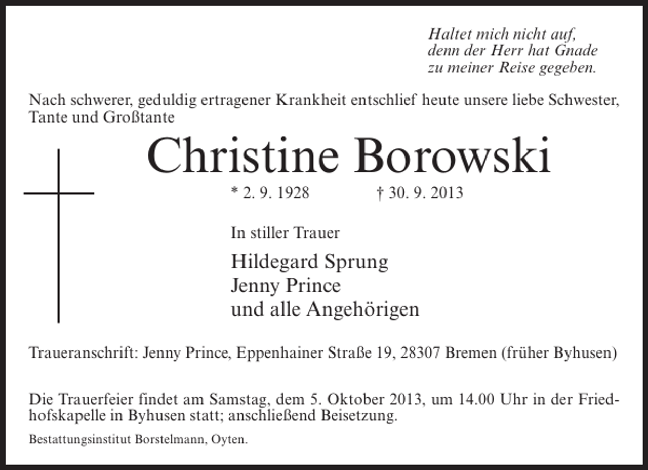 <p>Haltet mich nicht auf,<br />denn der Herr hat Gnade<br />zu meiner Reise gegeben.<br />Nach schwerer, geduldig ertragener Krankheit entschlief heute unsere liebe Schwester,<br />Tante und Großtante</p><p>Christine Borowski<br />* 2. 9. 1928 † 30. 9. 2013<br />In stiller Trauer</p><p>Hildegard Sprung<br />Jenny Prince<br />und alle Angehörigen<br />Traueranschrift: Jenny Prince, Eppenhainer Straße 19, 28307 Bremen (früher Byhusen)<br />Die Trauerfeier findet am Samstag, dem 5. Oktober 2013, um 14.00 Uhr in der Friedhofskapelle in Byhusen statt; anschließend Beisetzung.<br />Bestattungsinstitut Borstelmann, Oyten.</p>