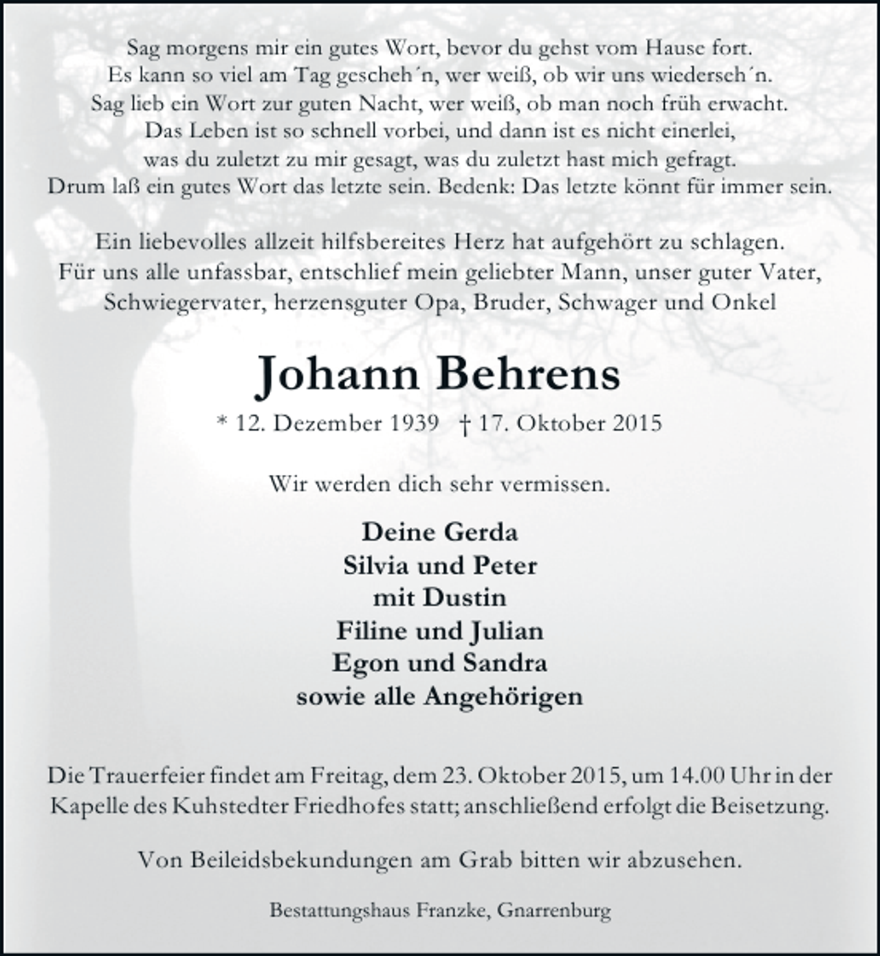 <p>Sag morgens mir ein gutes Wort, bevor du gehst vom Hause fort.<br />Es kann so viel am Tag gescheh´n, wer weiß, ob wir uns wiederseh´n.<br />Sag lieb ein Wort zur guten Nacht, wer weiß, ob man noch früh erwacht.<br />Das Leben ist so schnell vorbei, und dann ist es nicht einerlei,<br />was du zuletzt zu mir gesagt, was du zuletzt hast mich gefragt.<br />Drum laß ein gutes Wort das letzte sein. Bedenk: Das letzte könnt für immer sein.</p><p>Ein liebevolles allzeit hilfsbereites Herz hat aufgehört zu schlagen.<br />Für uns alle unfassbar, entschlief mein geliebter Mann, unser guter Vater,<br />Schwiegervater, herzensguter Opa, Bruder, Schwager und Onkel</p><p>Johann Behrens</p><p>* 12. Dezember 1939 † 17. Oktober 2015<br />Wir werden dich sehr vermissen.</p><p>Deine Gerda<br />Silvia und Peter<br />mit Dustin<br />Filine und Julian<br />Egon und Sandra<br />sowie alle Angehörigen<br />Die Trauerfeier findet am Freitag, dem 23. Oktober 2015, um 14.00 Uhr in der<br />Kapelle des Kuhstedter Friedhofes statt; anschließend erfolgt die Beisetzung.<br />Von Beileidsbekundungen am Grab bitten wir abzusehen.<br />Bestattungshaus Franzke, Gnarrenburg</p>