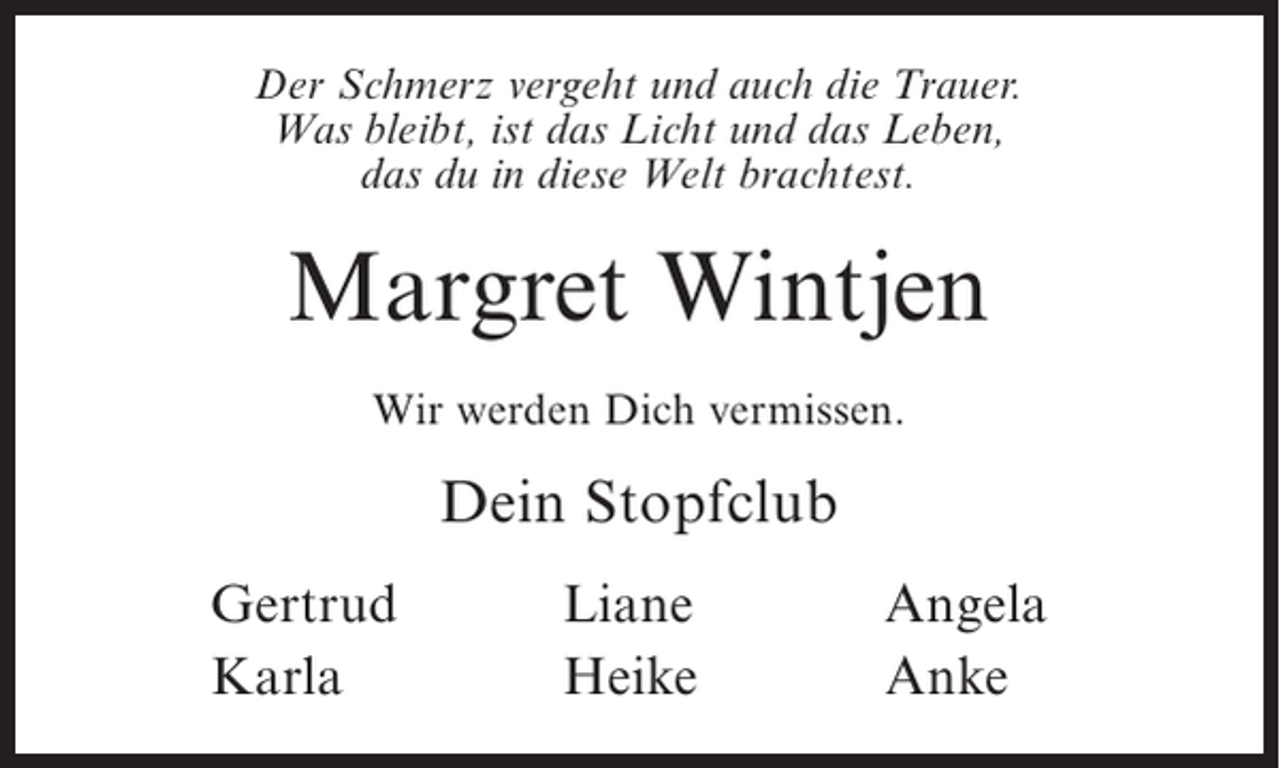 <p>Der Schmerz vergeht und auch die Trauer.<br />Was bleibt, ist das Licht und das Leben,<br />das du in diese Welt brachtest.</p><p>Margret Wintjen<br />Wir werden Dich vermissen.</p><p>Dein Stopfclub<br />Gertrud<br />Karla</p><p>Liane<br />Heike</p><p>Angela<br />Anke</p>