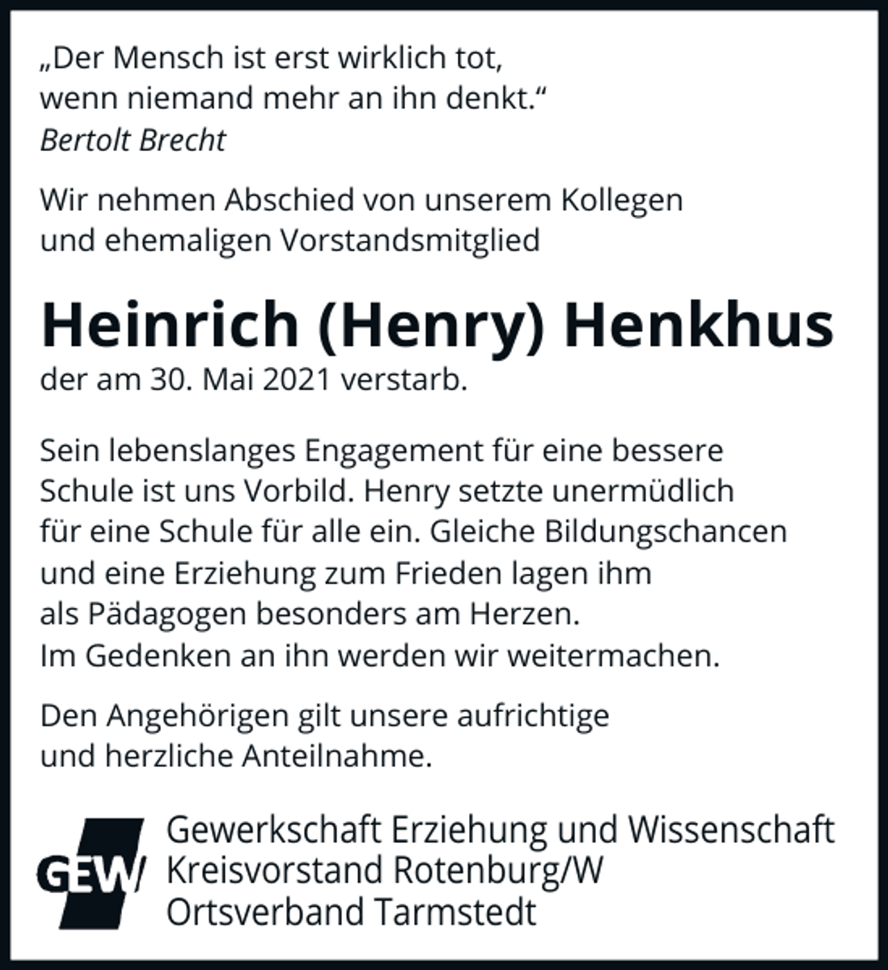<p>„Der Mensch ist erst wirklich tot,<br />wenn niemand mehr an ihn denkt.“<br />Bertolt Brecht<br />Wir nehmen Abschied von unserem Kollegen<br />und ehemaligen Vorstandsmitglied</p><p>Heinrich (Henry) Henkhus<br />der am 30. Mai 2021 verstarb.</p><p>Sein lebenslanges Engagement für eine bessere<br />Schule ist uns Vorbild. Henry setzte unermüdlich<br />für eine Schule für alle ein. Gleiche Bildungschancen<br />und eine Erziehung zum Frieden lagen ihm<br />als Pädagogen besonders am Herzen.<br />Im Gedenken an ihn werden wir weitermachen.<br />Den Angehörigen gilt unsere aufrichtige<br />und herzliche Anteilnahme.</p><p>Gewerkschaft Erziehung und Wissenschaft<br />Kreisvorstand Rotenburg/W<br />Ortsverband Tarmstedt</p>