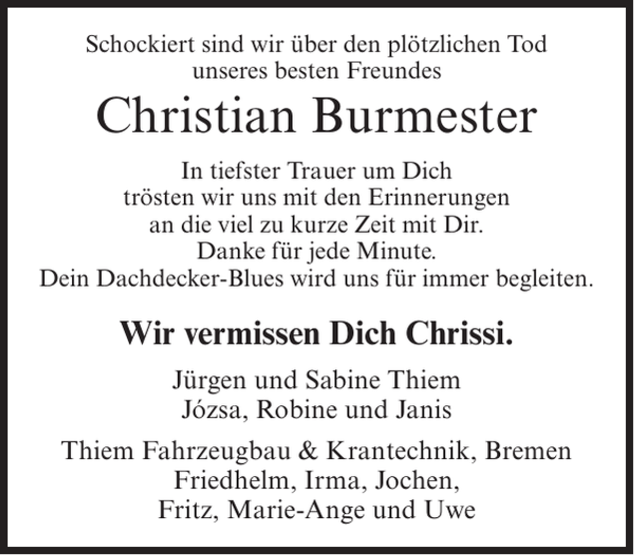 <p>Schockiert sind wir über den plötzlichen Tod<br />unseres besten Freundes</p><p>Christian Burmester<br />In tiefster Trauer um Dich<br />trösten wir uns mit den Erinnerungen<br />an die viel zu kurze Zeit mit Dir.<br />Danke für jede Minute.<br />Dein Dachdecker-Blues wird uns für immer begleiten.</p><p>Wir vermissen Dich Chrissi.<br />Jürgen und Sabine Thiem<br />Józsa, Robine und Janis<br />Thiem Fahrzeugbau &amp; Krantechnik, Bremen<br />Friedhelm, Irma, Jochen,<br />Fritz, Marie-Ange und Uwe</p>