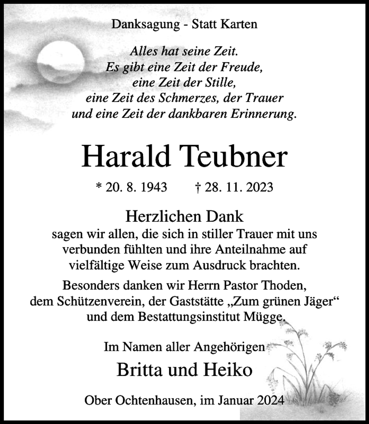 <p>Danksagung - Statt Karten<br />Alles hat seine Zeit.<br />Es gibt eine Zeit der Freude,<br />eine Zeit der Stille,<br />eine Zeit des Schmerzes, der Trauer<br />und eine Zeit der dankbaren Erinnerung.</p><p>Harald Teubner<br />* 20. 8. 1943</p><p>† 28. 11. 2023</p><p>Herzlichen Dank<br />sagen wir allen, die sich in stiller Trauer mit uns<br />verbunden fühlten und ihre Anteilnahme auf<br />vielfältige Weise zum Ausdruck brachten.<br />Besonders danken wir Herrn Pastor Thoden,<br />dem Schützenverein, der Gaststätte „Zum grünen Jäger“<br />und dem Bestattungsinstitut Mügge.<br />Im Namen aller Angehörigen</p><p>Britta und Heiko<br />Ober Ochtenhausen, im Januar 2024</p>