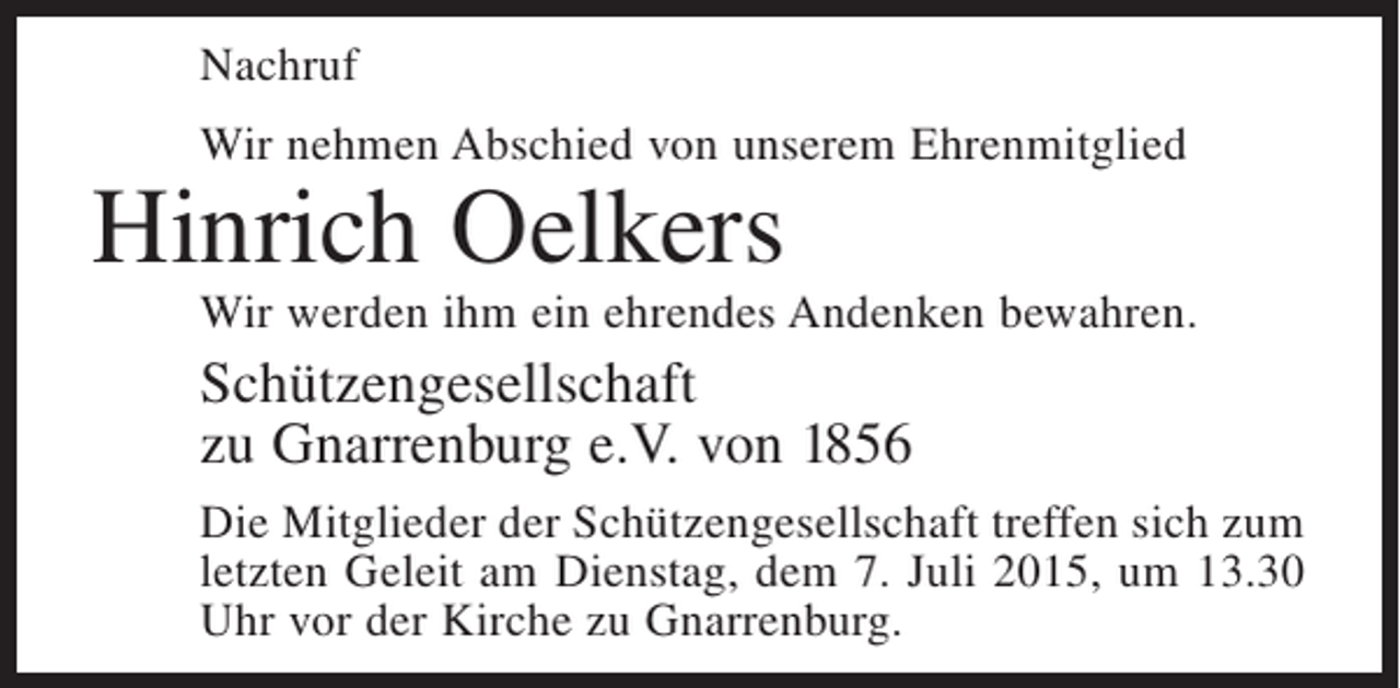<p>Nachruf<br />Wir nehmen Abschied von unserem Ehrenmitglied</p><p>Hinrich Oelkers</p><p>Wir werden ihm ein ehrendes Andenken bewahren.</p><p>Schützengesellschaft<br />zu Gnarrenburg e.V. von 1856<br />Die Mitglieder der Schützengesellschaft treffen sich zum<br />letzten Geleit am Dienstag, dem 7. Juli 2015, um 13.30<br />Uhr vor der Kirche zu Gnarrenburg.</p>