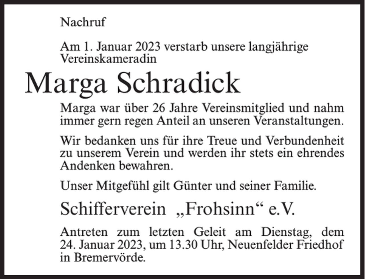 <p>Nachruf<br />Am 1. Januar 2023 verstarb unsere langjährige<br />Vereinskameradin</p><p>Marga Schradick</p><p>Marga war über 26 Jahre Vereinsmitglied und nahm<br />immer gern regen Anteil an unseren Veranstaltungen.<br />Wir bedanken uns für ihre Treue und Verbundenheit<br />zu unserem Verein und werden ihr stets ein ehrendes<br />Andenken bewahren.<br />Unser Mitgefühl gilt Günter und seiner Familie.</p><p>Schifferverein „Frohsinn“ e.V.<br />Antreten zum letzten Geleit am Dienstag, dem<br />24. Januar 2023, um 13.30 Uhr, Neuenfelder Friedhof<br />in Bremervörde.</p>