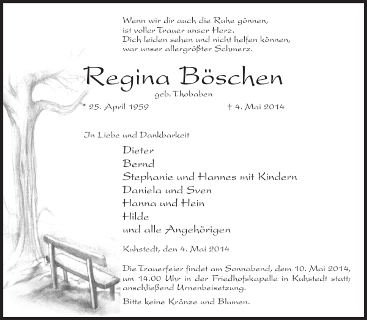 <p>Wenn wir dir auch die Ruhe gönnen,<br />ist voller Trauer unser Herz.<br />Dich leiden sehen und nicht helfen können,<br />war unser allergrößter Schmerz.</p><p>Regina Böschen</p><p>geb. Thobaben<br />* 25. April 1959<br />† 4. Mai 2014<br />In Liebe und Dankbarkeit</p><p>Dieter<br />Bernd<br />Stephanie und Hannes mit Kindern<br />Daniela und Sven<br />Hanna und Hein<br />Hilde<br />und alle Angehörigen<br />Kuhstedt, den 4. Mai 2014<br />Die Trauerfeier findet am Sonnabend, dem 10. Mai 2014,<br />um 14.00 Uhr in der Friedhofskapelle in Kuhstedt statt;<br />anschließend Urnenbeisetzung.<br />Bitte keine Kränze und Blumen.</p>