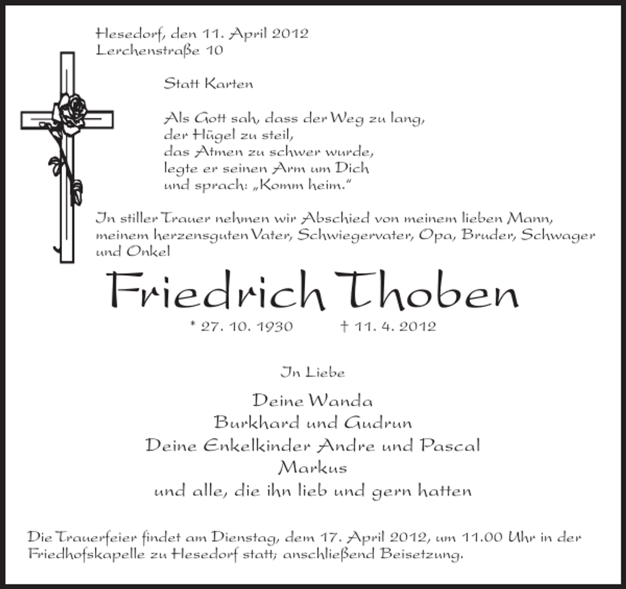 <p>Hesedorf, den 11. April 2012<br />Lerchenstraße 10<br />Statt Karten<br />Als Gott sah, dass der Weg zu lang,<br />der Hügel zu steil,<br />das Atmen zu schwer wurde,<br />legte er seinen Arm um Dich<br />und sprach: „Komm heim.“<br />In stiller Trauer nehmen wir Abschied von meinem lieben Mann,<br />meinem herzensguten Vater, Schwiegervater, Opa, Bruder, Schwager<br />und Onkel</p><p>Friedrich Thoben<br />* 27. 10. 1930</p><p>† 11. 4. 2012</p><p>In Liebe</p><p>Deine Wanda<br />Burkhard und Gudrun<br />Deine Enkelkinder Andre und Pascal<br />Markus<br />und alle, die ihn lieb und gern hatten<br />Die Trauerfeier findet am Dienstag, dem 17. April 2012, um 11.00 Uhr in der<br />Friedhofskapelle zu Hesedorf statt; anschließend Beisetzung.</p>