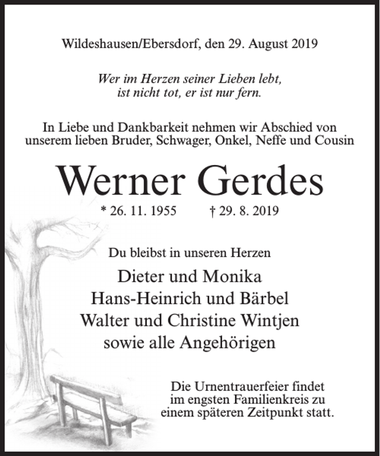 <p>Wildeshausen/Ebersdorf, den 29. August 2019<br />Wer im Herzen seiner Lieben lebt,<br />ist nicht tot, er ist nur fern.<br />In Liebe und Dankbarkeit nehmen wir Abschied von<br />unserem lieben Bruder, Schwager, Onkel, Neffe und Cousin</p><p>Werner Gerdes<br />* 26. 11. 1955</p><p>† 29. 8. 2019</p><p>Du bleibst in unseren Herzen</p><p>Dieter und Monika<br />Hans-Heinrich und Bärbel<br />Walter und Christine Wintjen<br />sowie alle Angehörigen<br />Die Urnentrauerfeier findet<br />im engsten Familienkreis zu<br />einem späteren Zeitpunkt statt.</p>