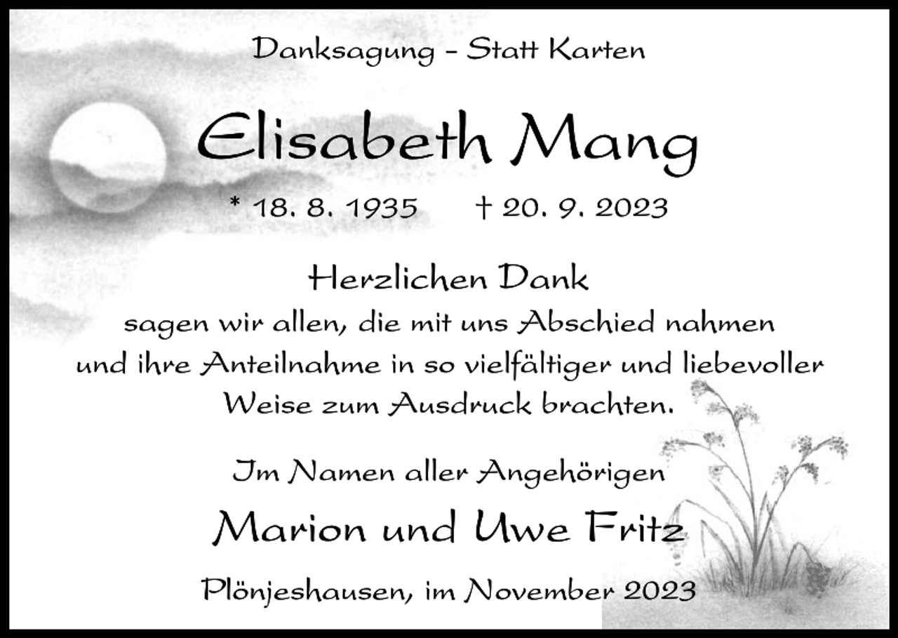 <p>Danksagung - Statt Karten</p><p>Elisabeth Mang<br />* 18. 8. 1935</p><p>† 20. 9. 2023</p><p>Herzlichen Dank<br />sagen wir allen, die mit uns Abschied nahmen<br />und ihre Anteilnahme in so vielfältiger und liebevoller<br />Weise zum Ausdruck brachten.<br />Im Namen aller Angehörigen</p><p>Marion und Uwe Fritz<br />Plönjeshausen, im November 2023</p>