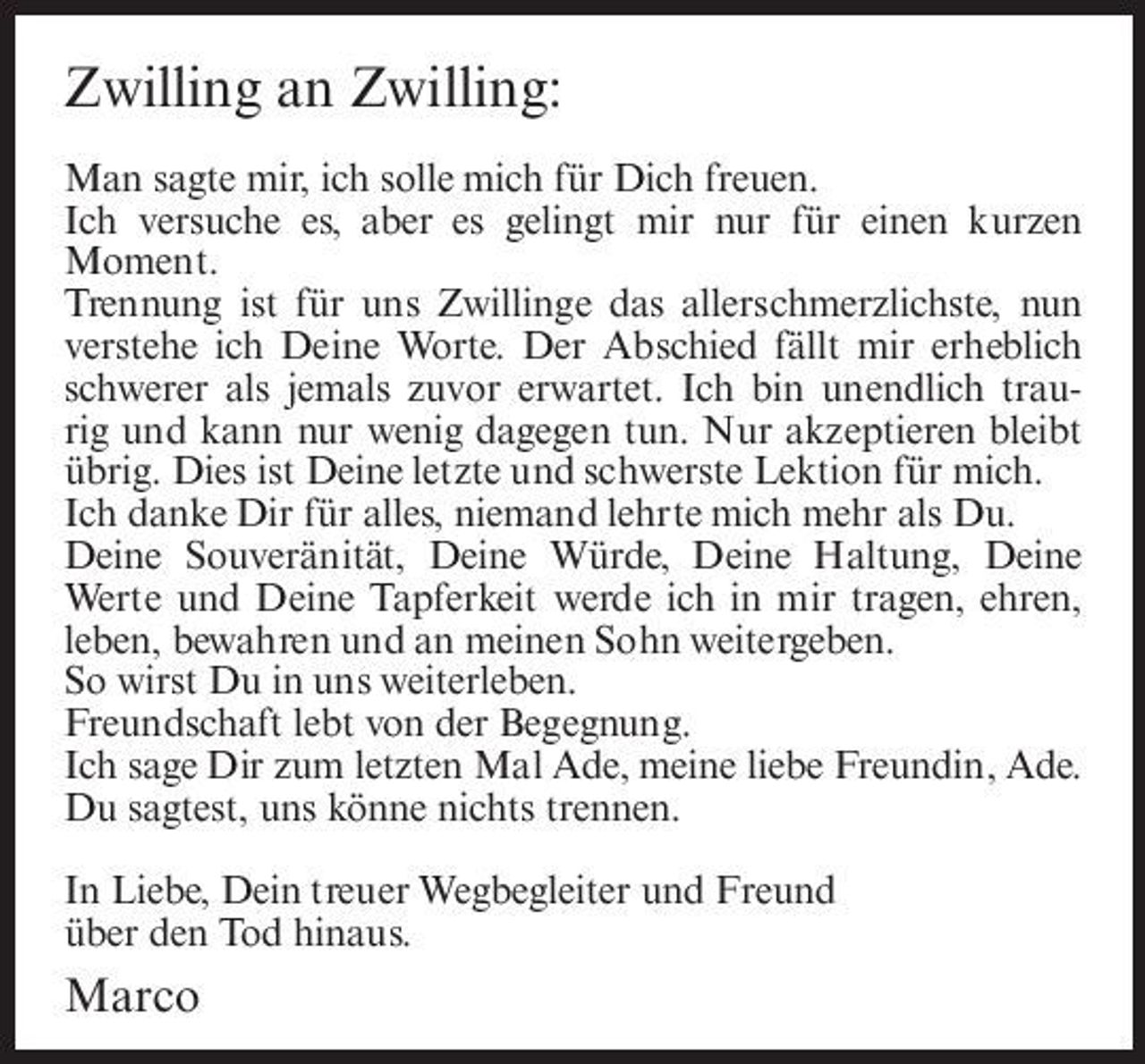 <p>Zwilling an Zwilling:<br />Man sagte mir, ich solle mich für Dich freuen. Ich versuche es, aber es gelingt mir nur für einen kurzen Moment. Trennung ist für uns Zwillinge das allerschmerzlichste, nun verstehe ich Deine Worte. Der Abschied fällt mir erheblich schwerer als jemals zuvor erwartet. Ich bin unendlich traurig und kann nur wenig dagegen tun. Nur akzeptieren bleibt übrig. Dies ist Deine letzte und schwerste Lektion für mich. Ich danke Dir für alles, niemand lehrte mich mehr als Du. Deine Souveränität, Deine Würde, Deine Haltung, Deine Werte und Deine Tapferkeit werde ich in mir tragen, ehren, leben, bewahren und an meinen Sohn weitergeben. So wirst Du in uns weiterleben. Freundschaft lebt von der Begegnung. Ich sage Dir zum letzten Mal Ade, meine liebe Freundin, Ade. Du sagtest, uns könne nichts trennen. In Liebe, Dein treuer Wegbegleiter und Freund über den Tod hinaus.</p><p>Marco</p>