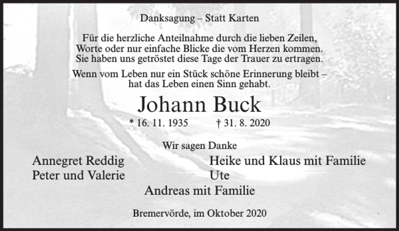 <p>Danksagung – Statt Karten<br />Für die herzliche Anteilnahme durch die lieben Zeilen,<br />Worte oder nur einfache Blicke die vom Herzen kommen.<br />Sie haben uns getröstet diese Tage der Trauer zu ertragen.<br />Wenn vom Leben nur ein Stück schöne Erinnerung bleibt –<br />hat das Leben einen Sinn gehabt.</p><p>Johann Buck</p><p>* 16. 11. 1935</p><p>† 31. 8. 2020</p><p>Wir sagen Danke</p><p>Annegret Reddig<br />Peter und Valerie</p><p>Heike und Klaus mit Familie<br />Ute<br />Andreas mit Familie<br />Bremervörde, im Oktober 2020</p>