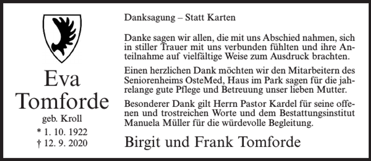 <p>Danksagung – Statt Karten</p><p>Eva<br />Tomforde<br />geb. Kroll<br />* 1. 10. 1922<br />† 12. 9. 2020</p><p>Danke sagen wir allen, die mit uns Abschied nahmen, sich<br />in stiller Trauer mit uns verbunden fühlten und ihre Anteilnahme auf vielfältige Weise zum Ausdruck brachten.<br />Einen herzlichen Dank möchten wir den Mitarbeitern des<br />Seniorenheims OsteMed, Haus im Park sagen für die jahrelange gute Pflege und Betreuung unser lieben Mutter.<br />Besonderer Dank gilt Herrn Pastor Kardel für seine offenen und trostreichen Worte und dem Bestattungsinstitut<br />Manuela Müller für die würdevolle Begleitung.</p><p>Birgit und Frank Tomforde</p>