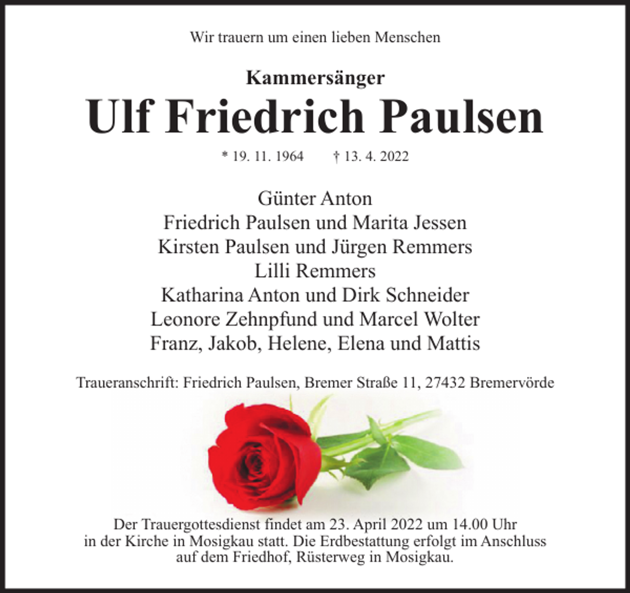 <p>Wir trauern um einen lieben Menschen</p><p>Kammersänger</p><p>Ulf Friedrich Paulsen<br />* 19. 11. 1964</p><p>† 13. 4. 2022</p><p>Günter Anton<br />Friedrich Paulsen und Marita Jessen<br />Kirsten Paulsen und Jürgen Remmers<br />Lilli Remmers<br />Katharina Anton und Dirk Schneider<br />Leonore Zehnpfund und Marcel Wolter<br />Franz, Jakob, Helene, Elena und Mattis<br />Traueranschrift: Friedrich Paulsen, Bremer Straße 11, 27432 Bremervörde</p><p>Der Trauergottesdienst findet am 23. April 2022 um 14.00 Uhr<br />in der Kirche in Mosigkau statt. Die Erdbestattung erfolgt im Anschluss<br />auf dem Friedhof, Rüsterweg in Mosigkau.</p>