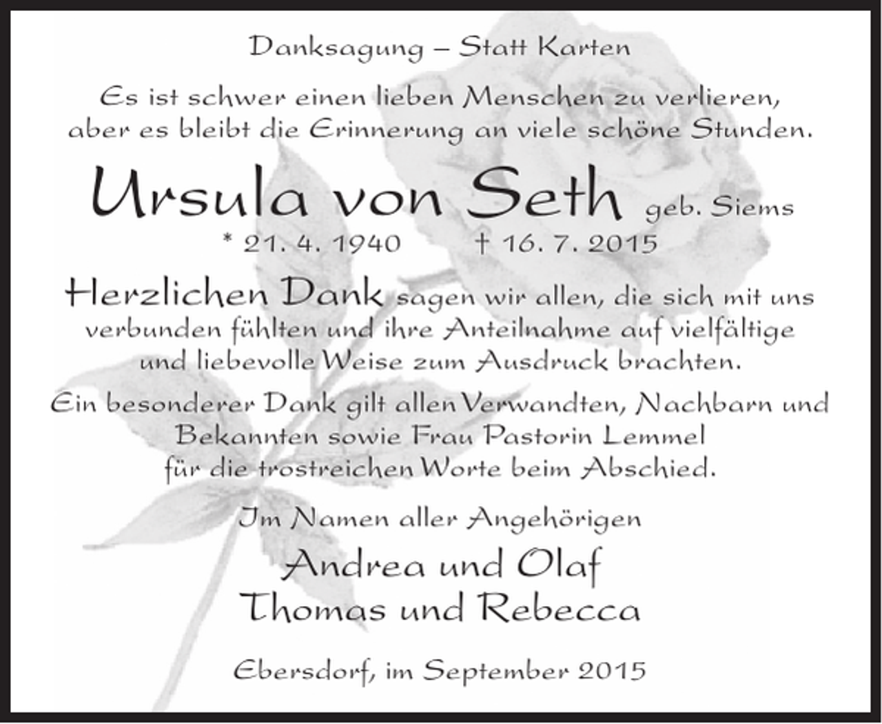 <p>Danksagung – Statt Karten<br />Es ist schwer einen lieben Menschen zu verlieren,<br />aber es bleibt die Erinnerung an viele schöne Stunden.</p><p>Ursula4. 1940 Seth geb. Siems<br />von † 16. 7. 2015<br />* 21.<br />Herzlichen Dank sagen wir allen, die sich mit uns</p><p>verbunden fühlten und ihre Anteilnahme auf vielfältige<br />und liebevolle Weise zum Ausdruck brachten.<br />Ein besonderer Dank gilt allen Verwandten, Nachbarn und<br />Bekannten sowie Frau Pastorin Lemmel<br />für die trostreichen Worte beim Abschied.<br />Im Namen aller Angehörigen</p><p>Andrea und Olaf<br />Thomas und Rebecca<br />Ebersdorf, im September 2015</p>
