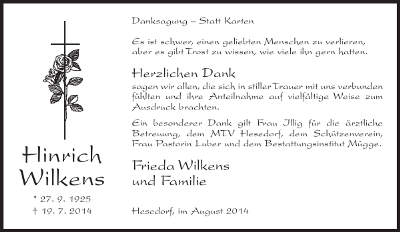 <p>Danksagung – Statt Karten<br />Es ist schwer, einen geliebten Menschen zu verlieren,<br />aber es gibt Trost zu wissen, wie viele ihn gern hatten.</p><p>Herzlichen Dank</p><p>sagen wir allen, die sich in stiller Trauer mit uns verbunden<br />fühlten und ihre Anteilnahme auf vielfältige Weise zum<br />Ausdruck brachten.</p><p>Hinrich<br />Wilkens<br />* 27. 9. 1925<br />† 19. 7. 2014</p><p>Ein besonderer Dank gilt Frau Illig für die ärztliche<br />Betreuung, dem MTV Hesedorf, dem Schützenverein,<br />Frau Pastorin Luber und dem Bestattungsinstitut Mügge.</p><p>Frieda Wilkens<br />und Familie<br />Hesedorf, im August 2014</p>