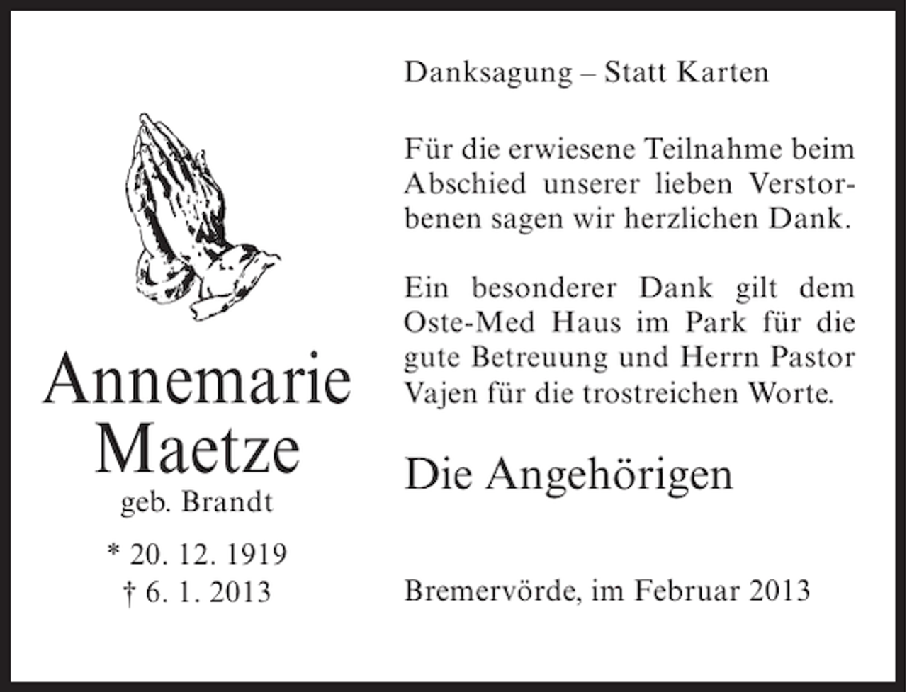 <p>Danksagung – Statt Karten<br />Für die erwiesene Teilnahme beim<br />Abschied unserer lieben Verstorbenen sagen wir herzlichen Dank.</p><p>Annemarie<br />Maetze<br />geb. Brandt</p><p>* 20. 12. 1919<br />† 6. 1. 2013</p><p>Ein besonderer Dank gilt dem<br />Oste-Med Haus im Park für die<br />gute Betreuung und Herrn Pastor<br />Vajen für die trostreichen Worte.</p><p>Die Angehörigen<br />Bremervörde, im Februar 2013</p>