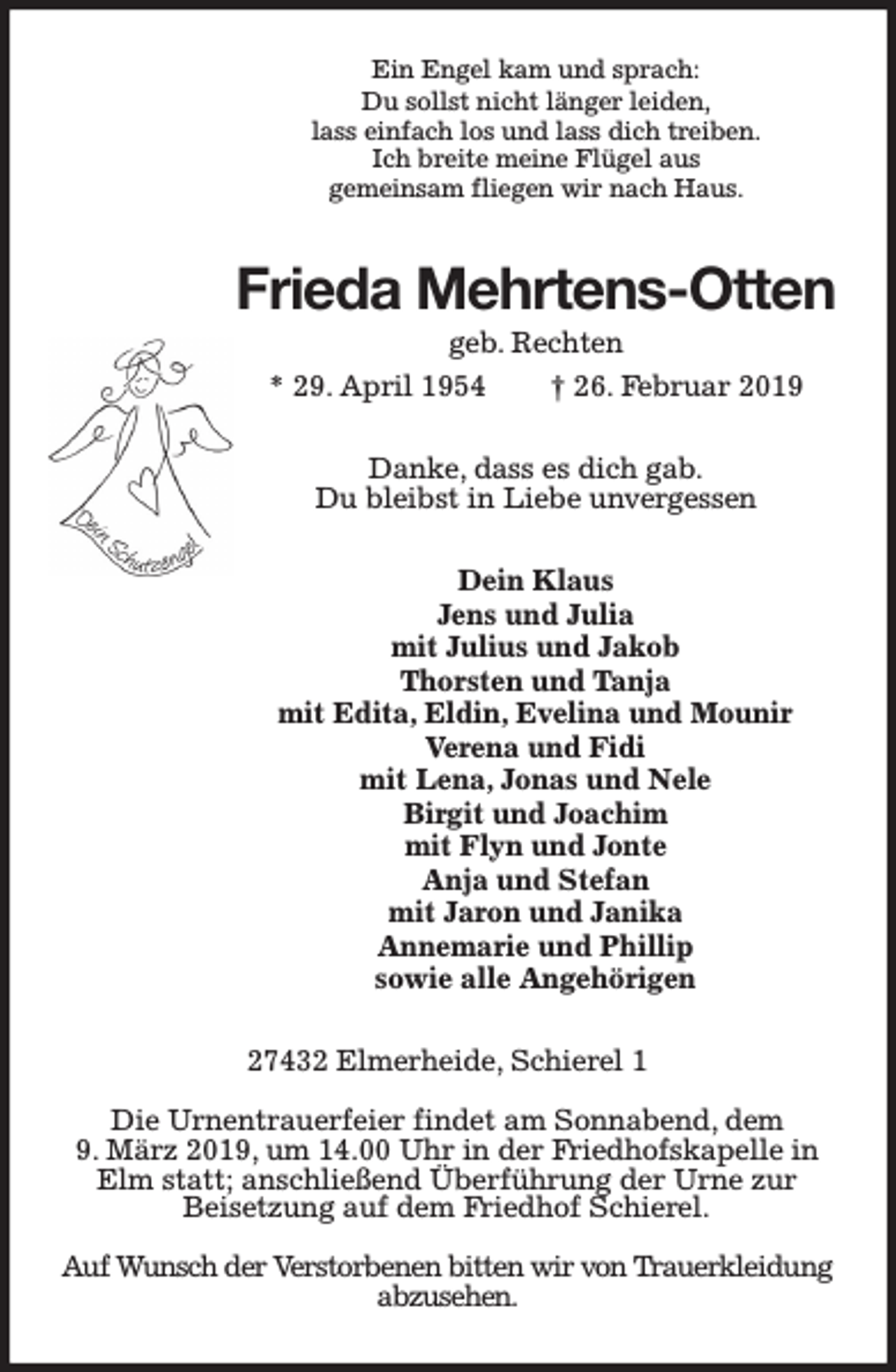 <p>Ein Engel kam und sprach:<br />Du sollst nicht länger leiden,<br />lass einfach los und lass dich treiben.<br />Ich breite meine Flügel aus<br />gemeinsam fliegen wir nach Haus.</p><p>Frieda Mehrtens-Otten<br />geb. Rechten<br />* 29. April 1954<br />† 26. Februar 2019<br />Danke, dass es dich gab.<br />Du bleibst in Liebe unvergessen<br />Dein Klaus<br />Jens und Julia<br />mit Julius und Jakob<br />Thorsten und Tanja<br />mit Edita, Eldin, Evelina und Mounir<br />Verena und Fidi<br />mit Lena, Jonas und Nele<br />Birgit und Joachim<br />mit Flyn und Jonte<br />Anja und Stefan<br />mit Jaron und Janika<br />Annemarie und Phillip<br />sowie alle Angehörigen<br />27432 Elmerheide, Schierel 1<br />Die Urnentrauerfeier findet am Sonnabend, dem<br />9. März 2019, um 14.00 Uhr in der Friedhofskapelle in<br />Elm statt; anschließend Überführung der Urne zur<br />Beisetzung auf dem Friedhof Schierel.<br />Auf Wunsch der Verstorbenen bitten wir von Trauerkleidung<br />abzusehen.</p>