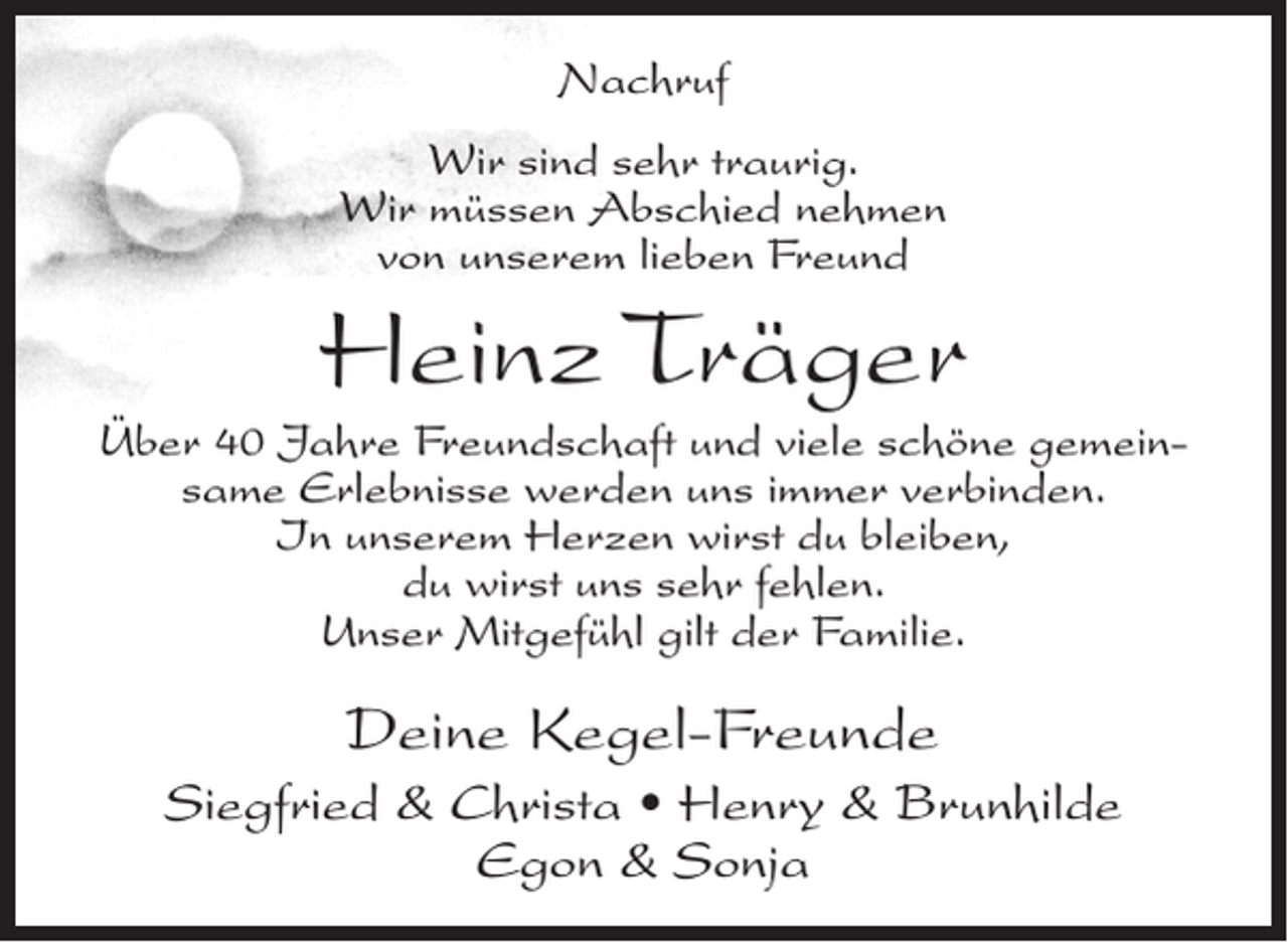 <p>Nachruf<br />Wir sind sehr traurig.<br />Wir müssen Abschied nehmen<br />von unserem lieben Freund</p><p>Heinz Träger</p><p>Über 40 Jahre Freundschaft und viele schöne gemeinsame Erlebnisse werden uns immer verbinden.<br />In unserem Herzen wirst du bleiben,<br />du wirst uns sehr fehlen.<br />Unser Mitgefühl gilt der Familie.</p><p>Deine Kegel-Freunde<br />Siegfried &amp; Christa • Henry &amp; Brunhilde<br />Egon &amp; Sonja</p>