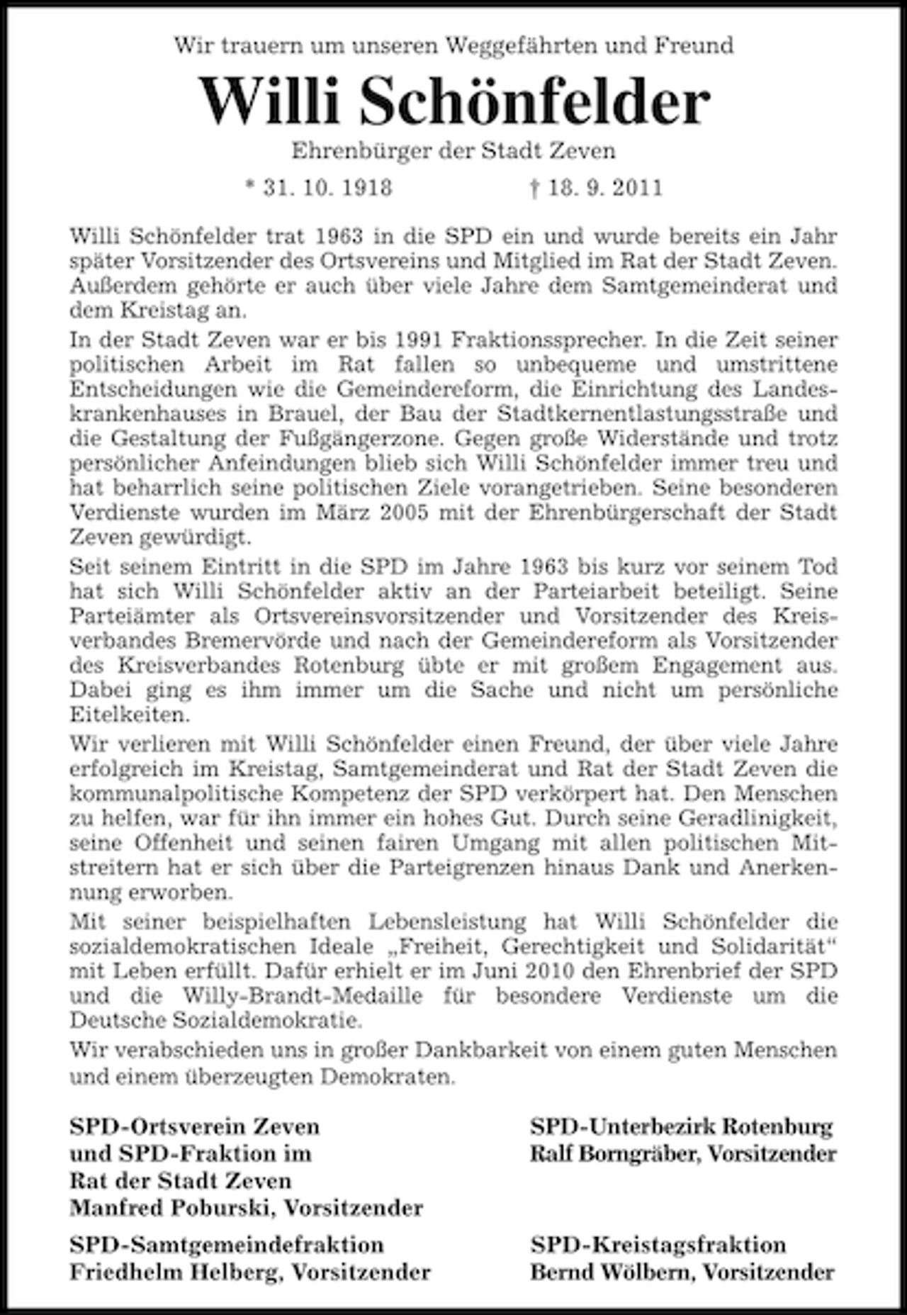<p>Wir trauern um unseren Weggefährten und Freund</p><p>Willi Schönfelder<br />Ehrenbürger der Stadt Zeven<br />* 31. 10. 1918</p><p>† 18. 9. 2011</p><p>Willi Schönfelder trat 1963 in die SPD ein und wurde bereits ein Jahr<br />später Vorsitzender des Ortsvereins und Mitglied im Rat der Stadt Zeven.<br />Außerdem gehörte er auch über viele Jahre dem Samtgemeinderat und<br />dem Kreistag an.<br />In der Stadt Zeven war er bis 1991 Fraktionssprecher. In die Zeit seiner<br />politischen Arbeit im Rat fallen so unbequeme und umstrittene<br />Entscheidungen wie die Gemeindereform, die Einrichtung des Landeskrankenhauses in Brauel, der Bau der Stadtkernentlastungsstraße und<br />die Gestaltung der Fußgängerzone. Gegen große Widerstände und trotz<br />persönlicher Anfeindungen blieb sich Willi Schönfelder immer treu und<br />hat beharrlich seine politischen Ziele vorangetrieben. Seine besonderen<br />Verdienste wurden im März 2005 mit der Ehrenbürgerschaft der Stadt<br />Zeven gewürdigt.<br />Seit seinem Eintritt in die SPD im Jahre 1963 bis kurz vor seinem Tod<br />hat sich Willi Schönfelder aktiv an der Parteiarbeit beteiligt. Seine<br />Parteiämter als Ortsvereinsvorsitzender und Vorsitzender des Kreisverbandes Bremervörde und nach der Gemeindereform als Vorsitzender<br />des Kreisverbandes Rotenburg übte er mit großem Engagement aus.<br />Dabei ging es ihm immer um die Sache und nicht um persönliche<br />Eitelkeiten.<br />Wir verlieren mit Willi Schönfelder einen Freund, der über viele Jahre<br />erfolgreich im Kreistag, Samtgemeinderat und Rat der Stadt Zeven die<br />kommunalpolitische Kompetenz der SPD verkörpert hat. Den Menschen<br />zu helfen, war für ihn immer ein hohes Gut. Durch seine Geradlinigkeit,<br />seine Offenheit und seinen fairen Umgang mit allen politischen Mitstreitern hat er sich über die Parteigrenzen hinaus Dank und Anerkennung erworben.<br />Mit seiner beispielhaften Lebensleistung hat Willi Schönfelder die<br />sozialdemokratischen Ideale „Freiheit, Gerechtigkeit und Solidarität“<br />mit Leben erfüllt. Dafür erhielt er im Juni 2010 den Ehrenbrief der SPD<br />und die Willy-Brandt-Medaille für besondere Verdienste um die<br />Deutsche Sozialdemokratie.<br />Wir verabschieden uns in großer Dankbarkeit von einem guten Menschen<br />und einem überzeugten Demokraten.</p><p>SPD-Ortsverein Zeven<br />und SPD-Fraktion im<br />Rat der Stadt Zeven<br />Manfred Poburski, Vorsitzender</p><p>SPD-Unterbezirk Rotenburg<br />Ralf Borngräber, Vorsitzender</p><p>SPD-Samtgemeindefraktion<br />Friedhelm Helberg, Vorsitzender</p><p>SPD-Kreistagsfraktion<br />Bernd Wölbern, Vorsitzender</p>