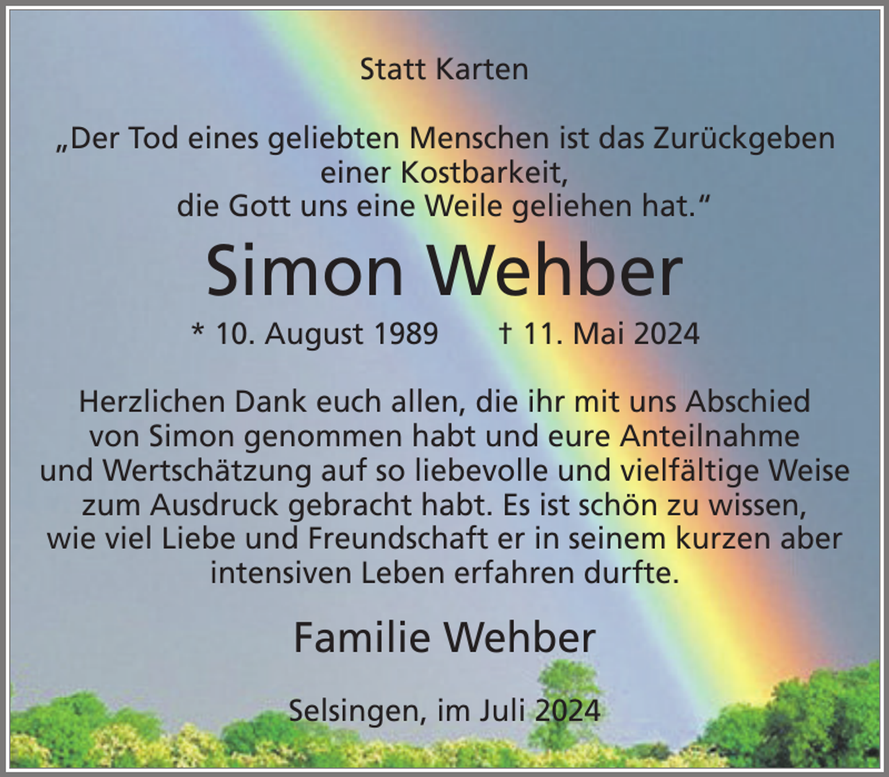 <p>Statt Karten<br />„Der Tod eines geliebten Menschen ist das Zurückgeben<br />einer Kostbarkeit,<br />die Gott uns eine Weile geliehen hat.“</p><p>Simon Wehber<br />* 10. August 1989</p><p>† 11. Mai 2024</p><p>Herzlichen Dank euch allen, die ihr mit uns Abschied<br />von Simon genommen habt und eure Anteilnahme<br />und Wertschätzung auf so liebevolle und vielfältige Weise<br />zum Ausdruck gebracht habt. Es ist schön zu wissen,<br />wie viel Liebe und Freundschaft er in seinem kurzen aber<br />intensiven Leben erfahren durfte.</p><p>Familie Wehber<br />Selsingen, im Juli 2024</p>