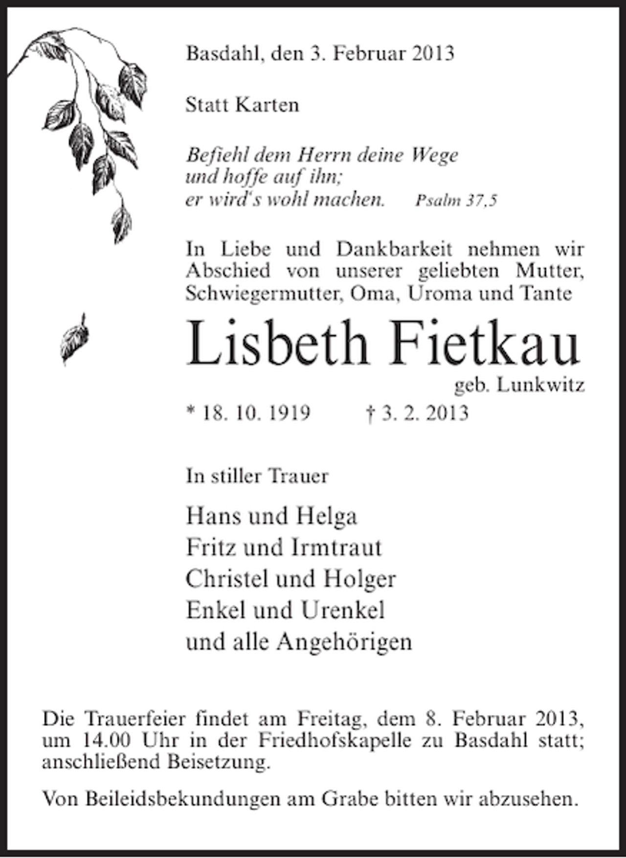 <p>Basdahl, den 3. Februar 2013<br />Statt Karten<br />Befiehl dem Herrn deine Wege<br />und hoffe auf ihn;<br />er wird‘s wohl machen. Psalm 37,5<br />In Liebe und Dankbarkeit nehmen wir<br />Abschied von unserer geliebten Mutter,<br />Schwiegermutter, Oma, Uroma und Tante</p><p>Lisbeth Fietkau<br />* 18. 10. 1919</p><p>geb. Lunkwitz<br />† 3. 2. 2013</p><p>In stiller Trauer</p><p>Hans und Helga<br />Fritz und Irmtraut<br />Christel und Holger<br />Enkel und Urenkel<br />und alle Angehörigen<br />Die Trauerfeier findet am Freitag, dem 8. Februar 2013,<br />um 14.00 Uhr in der Friedhofskapelle zu Basdahl statt;<br />anschließend Beisetzung.<br />Von Beileidsbekundungen am Grabe bitten wir abzusehen.</p>