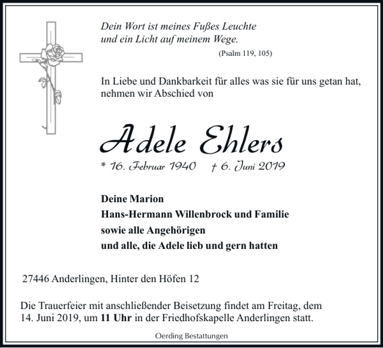 <p>Dein Wort ist meines Fußes Leuchte<br />und ein Licht auf meinem Wege.<br />(Psalm 119, 105)</p><p>In Liebe und Dankbarkeit für alles was sie für uns getan hat,<br />nehmen wir Abschied von</p><p>Adele Ehlers<br />* 16. Februar 1940</p><p>† 6. Juni 2019</p><p>Deine Marion<br />Hans-Hermann Willenbrock und Familie<br />sowie alle Angehörigen<br />und alle, die Adele lieb und gern hatten<br />27446 Anderlingen, Hinter den Höfen 12<br />Die Trauerfeier mit anschließender Beisetzung findet am Freitag, dem<br />14. Juni 2019, um 11 Uhr in der Friedhofskapelle Anderlingen statt.<br />Oerding Bestattungen</p>