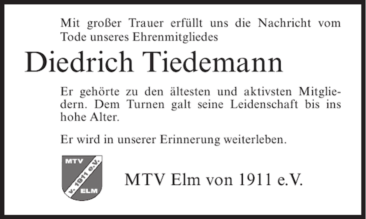 <p>Mit großer Trauer erfüllt uns die Nachricht vom<br />Tode unseres Ehrenmitgliedes</p><p>Diedrich Tiedemann<br />Er gehörte zu den ältesten und aktivsten Mitgliedern. Dem Turnen galt seine Leidenschaft bis ins<br />hohe Alter.<br />Er wird in unserer Erinnerung weiterleben.</p><p>MTV Elm von 1911 e.V.</p>