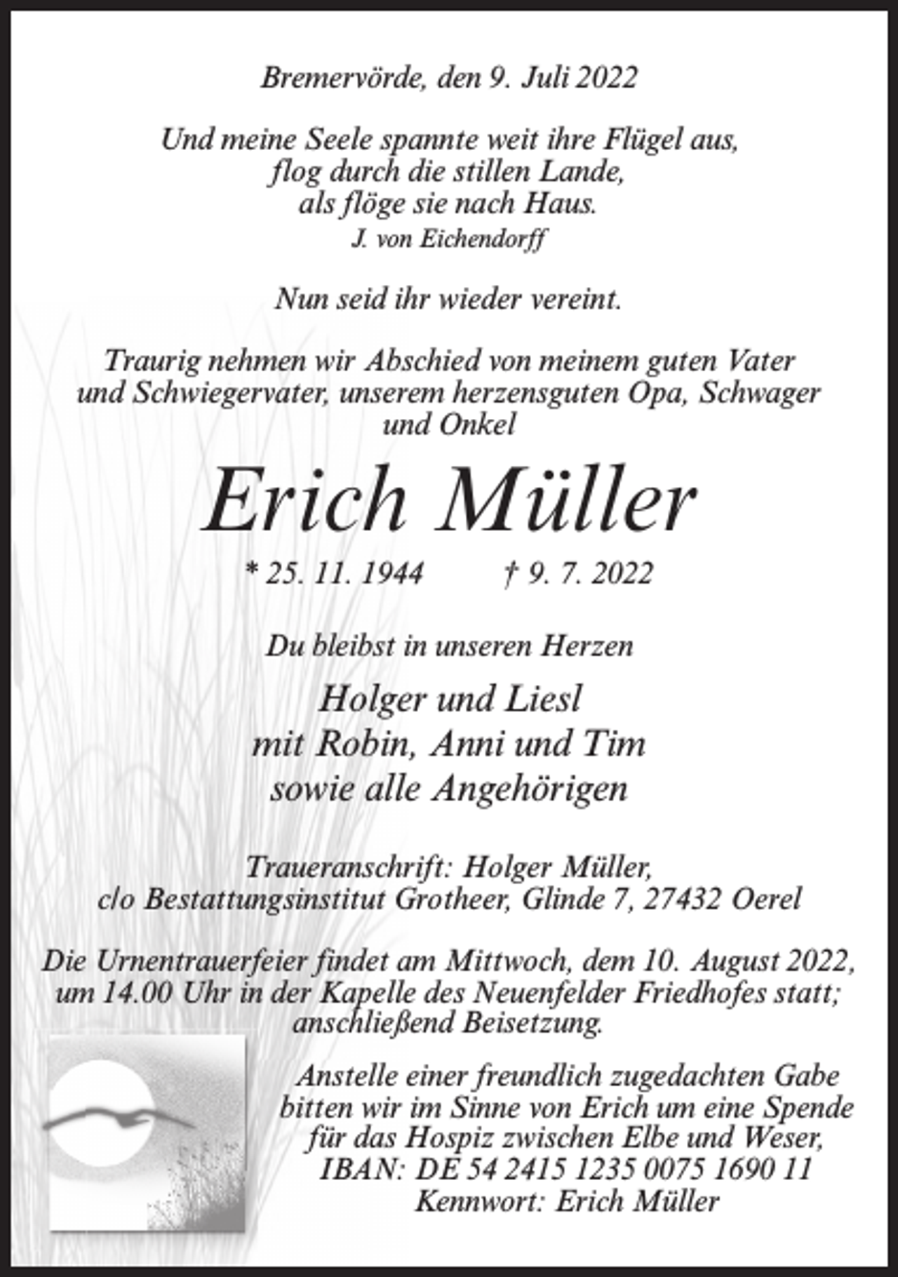 <p>Bremervörde, den 9. Juli 2022<br />Und meine Seele spannte weit ihre Flügel aus,<br />flog durch die stillen Lande,<br />als flöge sie nach Haus.<br />J. von Eichendorff</p><p>Nun seid ihr wieder vereint.<br />Traurig nehmen wir Abschied von meinem guten Vater<br />und Schwiegervater, unserem herzensguten Opa, Schwager<br />und Onkel</p><p>Erich Müller<br />* 25. 11. 1944 † 9. 7. 2022<br />Du bleibst in unseren Herzen</p><p>Holger und Liesl<br />mit Robin, Anni und Tim<br />sowie alle Angehörigen<br />Traueranschrift: Holger Müller,<br />c/o Bestattungsinstitut Grotheer, Glinde 7, 27432 Oerel<br />Die Urnentrauerfeier findet am Mittwoch, dem 10. August 2022,<br />um 14.00 Uhr in der Kapelle des Neuenfelder Friedhofes statt;<br />anschließend Beisetzung.<br />Anstelle einer freundlich zugedachten Gabe<br />bitten wir im Sinne von Erich um eine Spende<br />für das Hospiz zwischen Elbe und Weser,<br />IBAN: DE 54 2415 1235 0075 1690 11<br />Kennwort: Erich Müller</p>