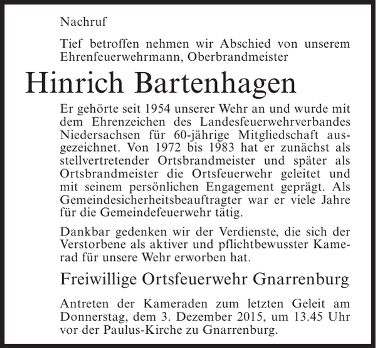 <p>Nachruf<br />Tief betroffen nehmen wir Abschied von unserem<br />Ehrenfeuerwehrmann, Oberbrandmeister</p><p>Hinrich Bartenhagen<br />Er gehörte seit 1954 unserer Wehr an und wurde mit<br />dem Ehrenzeichen des Landesfeuerwehrverbandes<br />Niedersachsen für 60-jährige Mitgliedschaft ausgezeichnet. Von 1972 bis 1983 hat er zunächst als<br />stellvertretender Ortsbrandmeister und später als<br />Ortsbrandmeister die Ortsfeuerwehr geleitet und<br />mit seinem persönlichen Engagement geprägt. Als<br />Gemeindesicherheitsbeauftragter war er viele Jahre<br />für die Gemeindefeuerwehr tätig.<br />Dankbar gedenken wir der Verdienste, die sich der<br />Verstorbene als aktiver und pflichtbewusster Kamerad für unsere Wehr erworben hat.</p><p>Freiwillige Ortsfeuerwehr Gnarrenburg<br />Antreten der Kameraden zum letzten Geleit am<br />Donnerstag, dem 3. Dezember 2015, um 13.45 Uhr<br />vor der Paulus-Kirche zu Gnarrenburg.</p>
