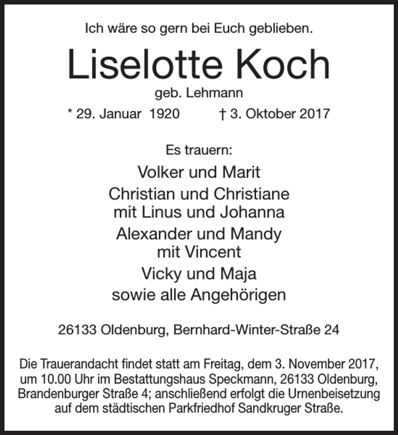<p>Ich wäre so gern bei Euch geblieben.</p><p>Liselotte Koch<br />geb. Lehmann</p><p>* 29. Januar 1920</p><p>† 3. Oktober 2017</p><p>Es trauern:</p><p>Volker und Marit<br />Christian und Christiane<br />mit Linus und Johanna<br />Alexander und Mandy<br />mit Vincent<br />Vicky und Maja<br />sowie alle Angehörigen<br />26133 Oldenburg, Bernhard-Winter-Straße 24<br />Die Trauerandacht findet statt am Freitag, dem 3. November 2017,<br />um 10.00 Uhr im Bestattungshaus Speckmann, 26133 Oldenburg,<br />Brandenburger Straße 4; anschließend erfolgt die Urnenbeisetzung<br />auf dem städtischen Parkfriedhof Sandkruger Straße.</p>