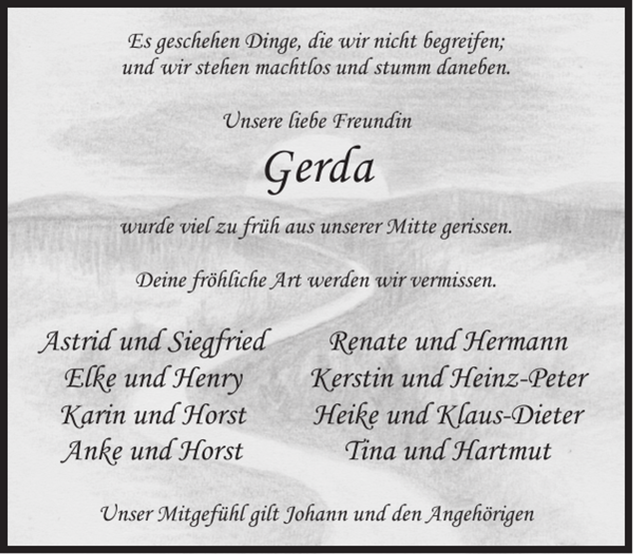<p>Es geschehen Dinge, die wir nicht begreifen;<br />und wir stehen machtlos und stumm daneben.<br />Unsere liebe Freundin</p><p>Gerda</p><p>wurde viel zu früh aus unserer Mitte gerissen.<br />Deine fröhliche Art werden wir vermissen.</p><p>Astrid und Siegfried<br />Elke und Henry<br />Karin und Horst<br />Anke und Horst</p><p>Renate und Hermann<br />Kerstin und Heinz-Peter<br />Heike und Klaus-Dieter<br />Tina und Hartmut</p><p>Unser Mitgefühl gilt Johann und den Angehörigen</p>