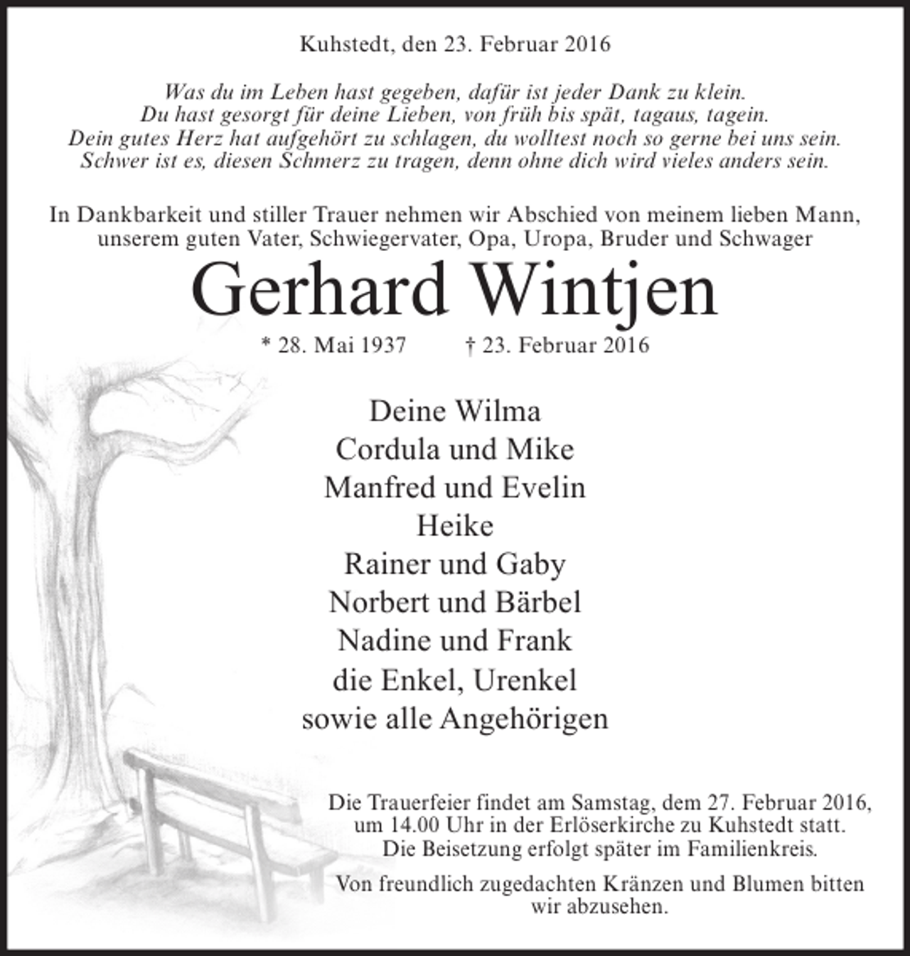 <p>Kuhstedt, den 23. Februar 2016<br />Was du im Leben hast gegeben, dafür ist jeder Dank zu klein.<br />Du hast gesorgt für deine Lieben, von früh bis spät, tagaus, tagein.<br />Dein gutes Herz hat aufgehört zu schlagen, du wolltest noch so gerne bei uns sein.<br />Schwer ist es, diesen Schmerz zu tragen, denn ohne dich wird vieles anders sein.<br />In Dankbarkeit und stiller Trauer nehmen wir Abschied von meinem lieben Mann,<br />unserem guten Vater, Schwiegervater, Opa, Uropa, Bruder und Schwager</p><p>Gerhard Wintjen<br />* 28. Mai 1937</p><p>† 23. Februar 2016</p><p>Deine Wilma<br />Cordula und Mike<br />Manfred und Evelin<br />Heike<br />Rainer und Gaby<br />Norbert und Bärbel<br />Nadine und Frank<br />die Enkel, Urenkel<br />sowie alle Angehörigen<br />Die Trauerfeier findet am Samstag, dem 27. Februar 2016,<br />um 14.00 Uhr in der Erlöserkirche zu Kuhstedt statt.<br />Die Beisetzung erfolgt später im Familienkreis.<br />Von freundlich zugedachten Kränzen und Blumen bitten<br />wir abzusehen.</p>