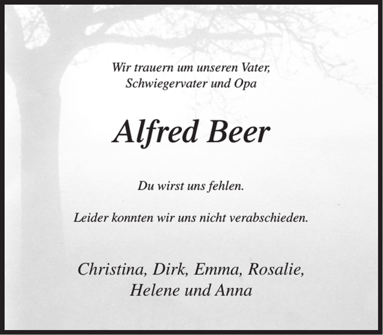 <p>Wir trauern um unseren Vater,<br />Schwiegervater und Opa</p><p>Alfred Beer<br />Du wirst uns fehlen.<br />Leider konnten wir uns nicht verabschieden.</p><p>Christina, Dirk, Emma, Rosalie,<br />Helene und Anna</p>